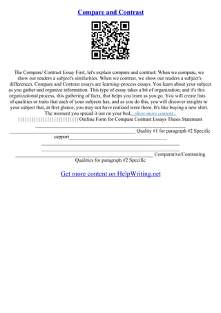 Compare and Contrast
The Compare/ Contrast Essay First, let's explain compare and contrast: When we compare, we
show our readers a subject's similarities. When we contrast, we show our readers a subject's
differences. Compare and Contrast essays are learning–process essays. You learn about your subject
as you gather and organize information. This type of essay takes a bit of organization, and it's this
organizational process, this gathering of facts, that helps you learn as you go. You will create lists
of qualities or traits that each of your subjects has, and as you do this, you will discover insights to
your subject that, at first glance, you may not have realized were there. It's like buying a new shirt.
The moment you spread it out on your bed,...show more content...
| | | | | | | | | | | | | | | | | | | | | | | | | | | Outline Form for Compare Contrast Essays Thesis Statement
____________________________________________________________
__________________________________________________ Quality #1 for paragraph #2 Specific
support_______________________________________
_______________________________________________________
_______________________________________________________
_______________________________________________________ Comparative/Contrasting
Qualities for paragraph #2 Specific
Get more content on HelpWriting.net
 