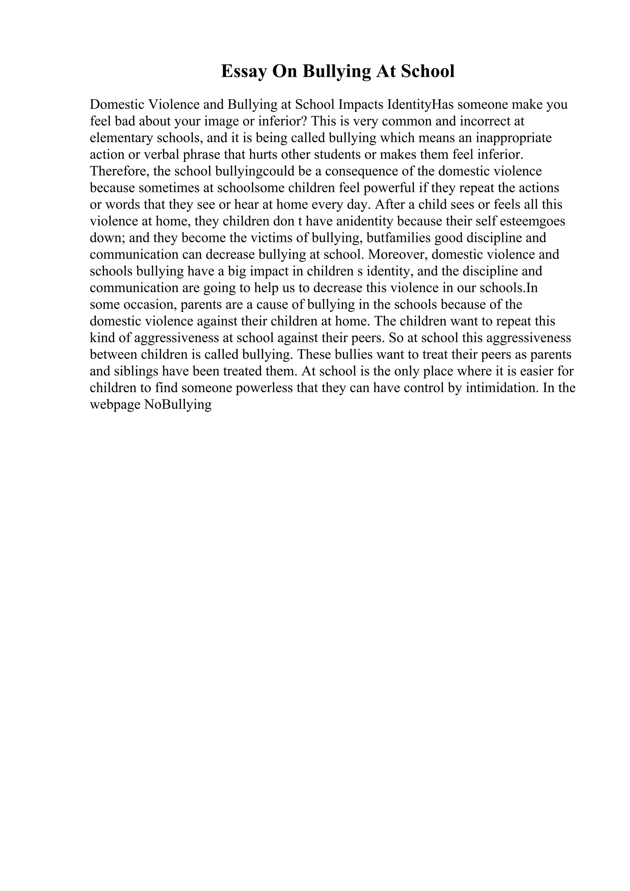 Essay On Bullying At School
Domestic Violence and Bullying at School Impacts IdentityHas someone make you
feel bad about your image or inferior? This is very common and incorrect at
elementary schools, and it is being called bullying which means an inappropriate
action or verbal phrase that hurts other students or makes them feel inferior.
Therefore, the school bullyingcould be a consequence of the domestic violence
because sometimes at schoolsome children feel powerful if they repeat the actions
or words that they see or hear at home every day. After a child sees or feels all this
violence at home, they children don t have anidentity because their self esteemgoes
down; and they become the victims of bullying, butfamilies good discipline and
communication can decrease bullying at school. Moreover, domestic violence and
schools bullying have a big impact in children s identity, and the discipline and
communication are going to help us to decrease this violence in our schools.In
some occasion, parents are a cause of bullying in the schools because of the
domestic violence against their children at home. The children want to repeat this
kind of aggressiveness at school against their peers. So at school this aggressiveness
between children is called bullying. These bullies want to treat their peers as parents
and siblings have been treated them. At school is the only place where it is easier for
children to find someone powerless that they can have control by intimidation. In the
webpage NoBullying
 