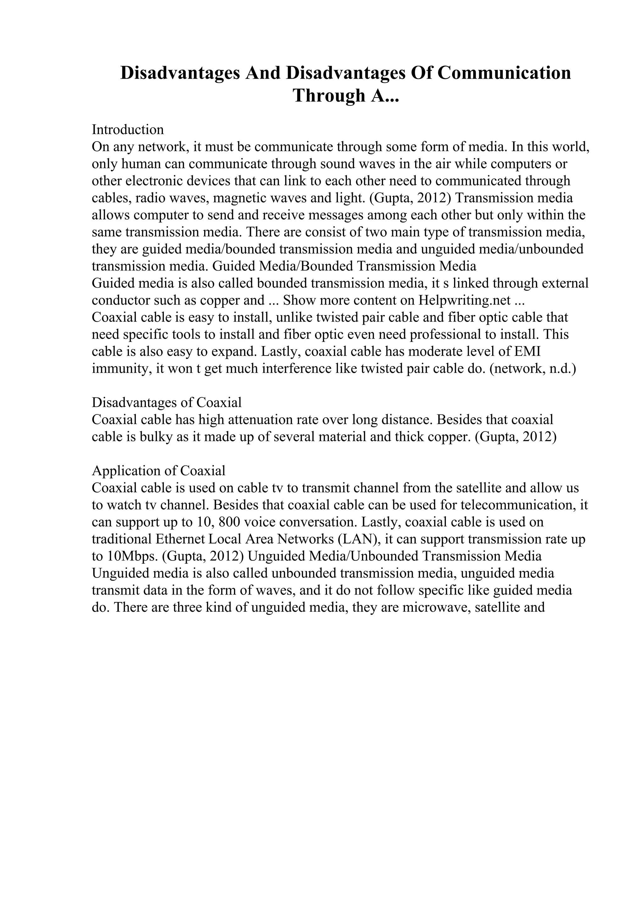 Disadvantages And Disadvantages Of Communication
Through A...
Introduction
On any network, it must be communicate through some form of media. In this world,
only human can communicate through sound waves in the air while computers or
other electronic devices that can link to each other need to communicated through
cables, radio waves, magnetic waves and light. (Gupta, 2012) Transmission media
allows computer to send and receive messages among each other but only within the
same transmission media. There are consist of two main type of transmission media,
they are guided media/bounded transmission media and unguided media/unbounded
transmission media. Guided Media/Bounded Transmission Media
Guided media is also called bounded transmission media, it s linked through external
conductor such as copper and ... Show more content on Helpwriting.net ...
Coaxial cable is easy to install, unlike twisted pair cable and fiber optic cable that
need specific tools to install and fiber optic even need professional to install. This
cable is also easy to expand. Lastly, coaxial cable has moderate level of EMI
immunity, it won t get much interference like twisted pair cable do. (network, n.d.)
Disadvantages of Coaxial
Coaxial cable has high attenuation rate over long distance. Besides that coaxial
cable is bulky as it made up of several material and thick copper. (Gupta, 2012)
Application of Coaxial
Coaxial cable is used on cable tv to transmit channel from the satellite and allow us
to watch tv channel. Besides that coaxial cable can be used for telecommunication, it
can support up to 10, 800 voice conversation. Lastly, coaxial cable is used on
traditional Ethernet Local Area Networks (LAN), it can support transmission rate up
to 10Mbps. (Gupta, 2012) Unguided Media/Unbounded Transmission Media
Unguided media is also called unbounded transmission media, unguided media
transmit data in the form of waves, and it do not follow specific like guided media
do. There are three kind of unguided media, they are microwave, satellite and
 