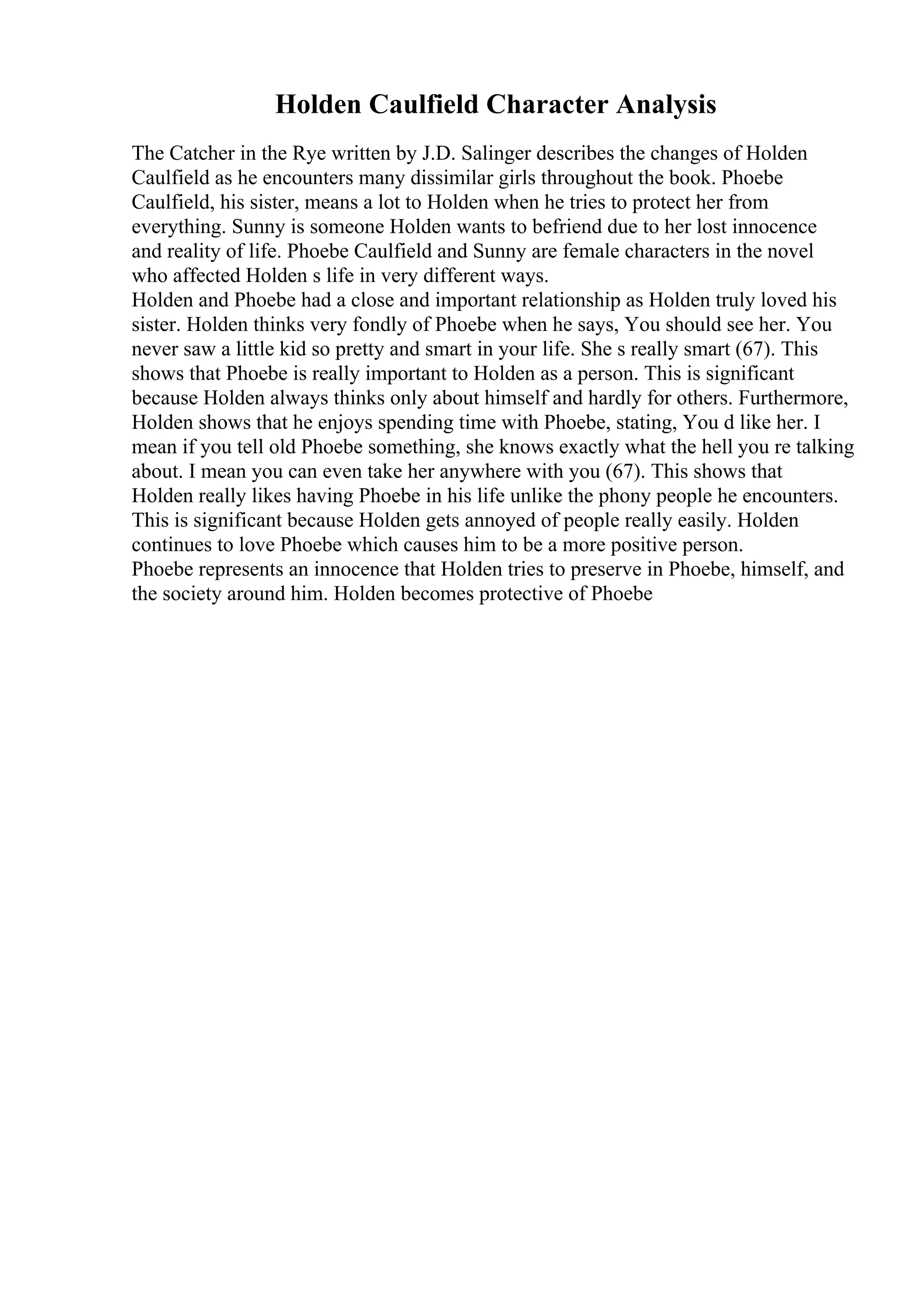 Holden Caulfield Character Analysis
The Catcher in the Rye written by J.D. Salinger describes the changes of Holden
Caulfield as he encounters many dissimilar girls throughout the book. Phoebe
Caulfield, his sister, means a lot to Holden when he tries to protect her from
everything. Sunny is someone Holden wants to befriend due to her lost innocence
and reality of life. Phoebe Caulfield and Sunny are female characters in the novel
who affected Holden s life in very different ways.
Holden and Phoebe had a close and important relationship as Holden truly loved his
sister. Holden thinks very fondly of Phoebe when he says, You should see her. You
never saw a little kid so pretty and smart in your life. She s really smart (67). This
shows that Phoebe is really important to Holden as a person. This is significant
because Holden always thinks only about himself and hardly for others. Furthermore,
Holden shows that he enjoys spending time with Phoebe, stating, You d like her. I
mean if you tell old Phoebe something, she knows exactly what the hell you re talking
about. I mean you can even take her anywhere with you (67). This shows that
Holden really likes having Phoebe in his life unlike the phony people he encounters.
This is significant because Holden gets annoyed of people really easily. Holden
continues to love Phoebe which causes him to be a more positive person.
Phoebe represents an innocence that Holden tries to preserve in Phoebe, himself, and
the society around him. Holden becomes protective of Phoebe
 