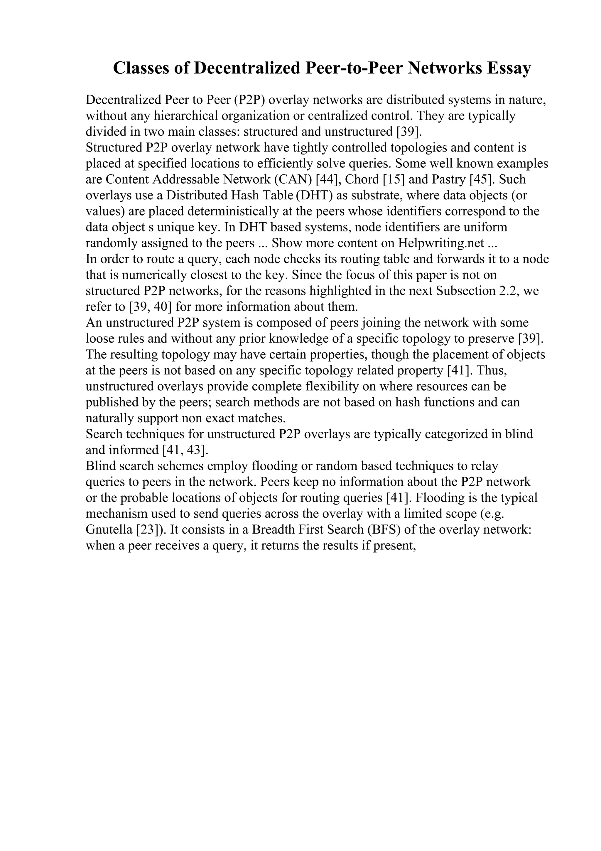 Classes of Decentralized Peer-to-Peer Networks Essay
Decentralized Peer to Peer (P2P) overlay networks are distributed systems in nature,
without any hierarchical organization or centralized control. They are typically
divided in two main classes: structured and unstructured [39].
Structured P2P overlay network have tightly controlled topologies and content is
placed at specified locations to efficiently solve queries. Some well known examples
are Content Addressable Network (CAN) [44], Chord [15] and Pastry [45]. Such
overlays use a Distributed Hash Table (DHT) as substrate, where data objects (or
values) are placed deterministically at the peers whose identifiers correspond to the
data object s unique key. In DHT based systems, node identifiers are uniform
randomly assigned to the peers ... Show more content on Helpwriting.net ...
In order to route a query, each node checks its routing table and forwards it to a node
that is numerically closest to the key. Since the focus of this paper is not on
structured P2P networks, for the reasons highlighted in the next Subsection 2.2, we
refer to [39, 40] for more information about them.
An unstructured P2P system is composed of peers joining the network with some
loose rules and without any prior knowledge of a specific topology to preserve [39].
The resulting topology may have certain properties, though the placement of objects
at the peers is not based on any specific topology related property [41]. Thus,
unstructured overlays provide complete flexibility on where resources can be
published by the peers; search methods are not based on hash functions and can
naturally support non exact matches.
Search techniques for unstructured P2P overlays are typically categorized in blind
and informed [41, 43].
Blind search schemes employ flooding or random based techniques to relay
queries to peers in the network. Peers keep no information about the P2P network
or the probable locations of objects for routing queries [41]. Flooding is the typical
mechanism used to send queries across the overlay with a limited scope (e.g.
Gnutella [23]). It consists in a Breadth First Search (BFS) of the overlay network:
when a peer receives a query, it returns the results if present,
 