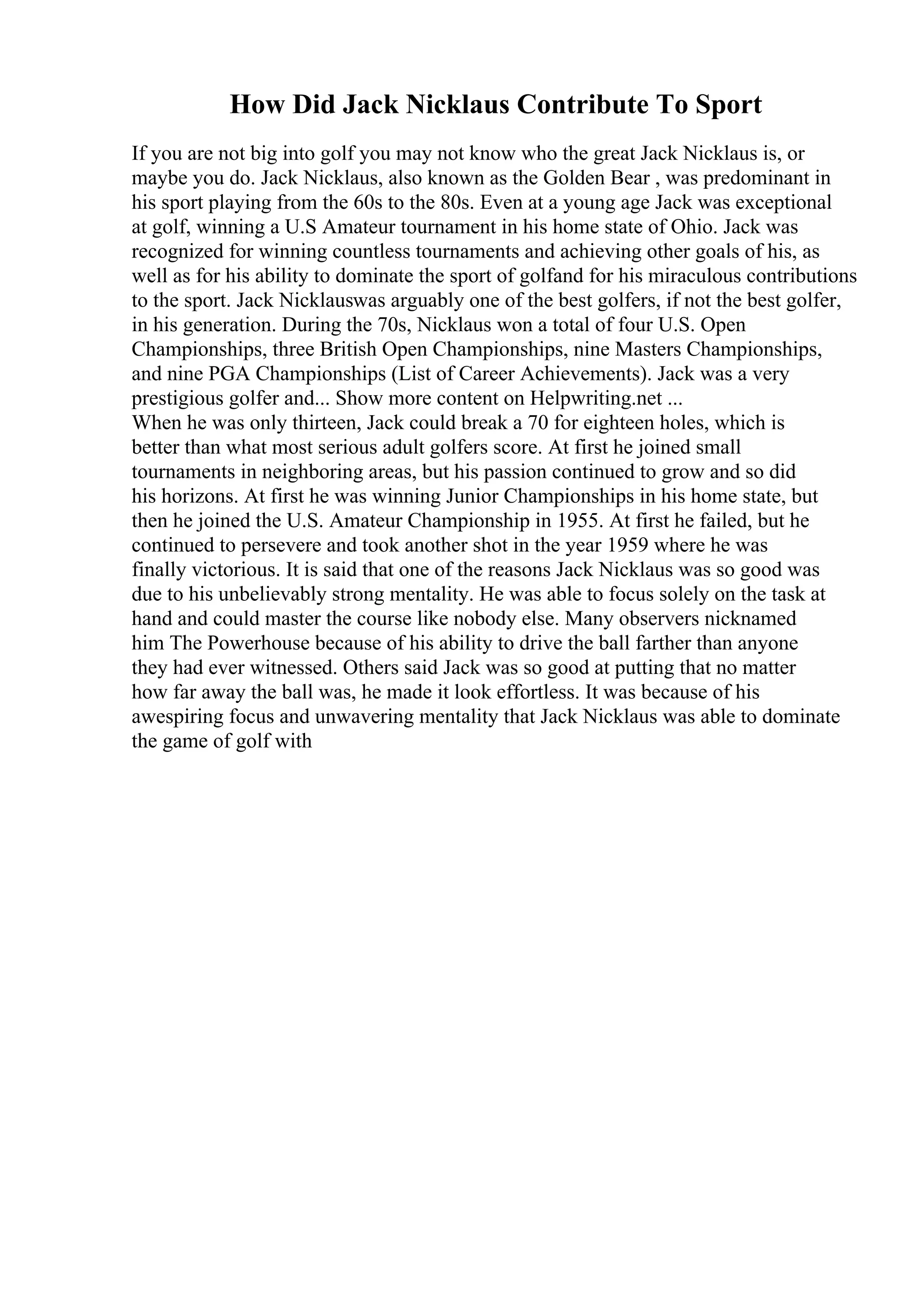 How Did Jack Nicklaus Contribute To Sport
If you are not big into golf you may not know who the great Jack Nicklaus is, or
maybe you do. Jack Nicklaus, also known as the Golden Bear , was predominant in
his sport playing from the 60s to the 80s. Even at a young age Jack was exceptional
at golf, winning a U.S Amateur tournament in his home state of Ohio. Jack was
recognized for winning countless tournaments and achieving other goals of his, as
well as for his ability to dominate the sport of golfand for his miraculous contributions
to the sport. Jack Nicklauswas arguably one of the best golfers, if not the best golfer,
in his generation. During the 70s, Nicklaus won a total of four U.S. Open
Championships, three British Open Championships, nine Masters Championships,
and nine PGA Championships (List of Career Achievements). Jack was a very
prestigious golfer and... Show more content on Helpwriting.net ...
When he was only thirteen, Jack could break a 70 for eighteen holes, which is
better than what most serious adult golfers score. At first he joined small
tournaments in neighboring areas, but his passion continued to grow and so did
his horizons. At first he was winning Junior Championships in his home state, but
then he joined the U.S. Amateur Championship in 1955. At first he failed, but he
continued to persevere and took another shot in the year 1959 where he was
finally victorious. It is said that one of the reasons Jack Nicklaus was so good was
due to his unbelievably strong mentality. He was able to focus solely on the task at
hand and could master the course like nobody else. Many observers nicknamed
him The Powerhouse because of his ability to drive the ball farther than anyone
they had ever witnessed. Others said Jack was so good at putting that no matter
how far away the ball was, he made it look effortless. It was because of his
awespiring focus and unwavering mentality that Jack Nicklaus was able to dominate
the game of golf with
 