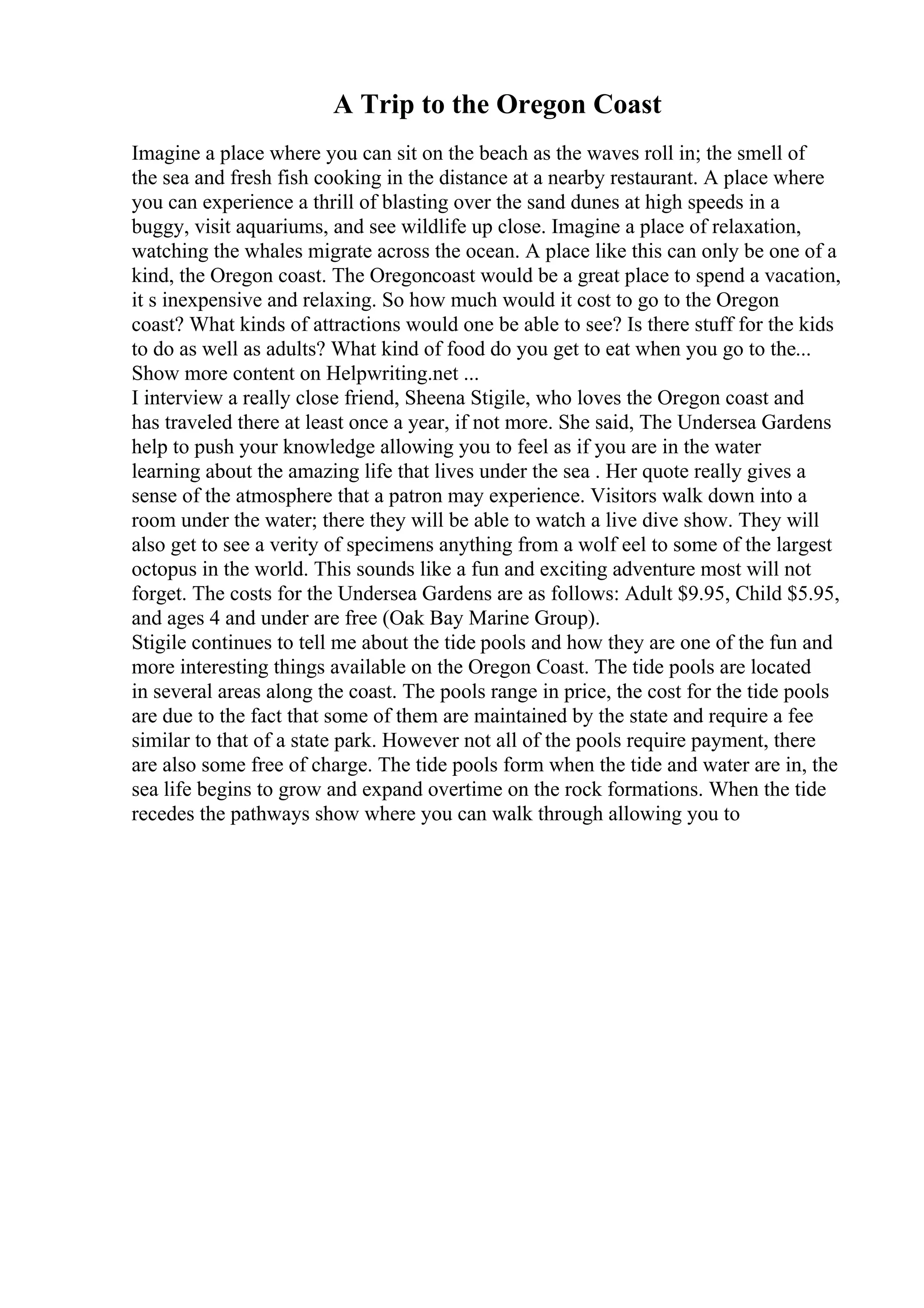 A Trip to the Oregon Coast
Imagine a place where you can sit on the beach as the waves roll in; the smell of
the sea and fresh fish cooking in the distance at a nearby restaurant. A place where
you can experience a thrill of blasting over the sand dunes at high speeds in a
buggy, visit aquariums, and see wildlife up close. Imagine a place of relaxation,
watching the whales migrate across the ocean. A place like this can only be one of a
kind, the Oregon coast. The Oregoncoast would be a great place to spend a vacation,
it s inexpensive and relaxing. So how much would it cost to go to the Oregon
coast? What kinds of attractions would one be able to see? Is there stuff for the kids
to do as well as adults? What kind of food do you get to eat when you go to the...
Show more content on Helpwriting.net ...
I interview a really close friend, Sheena Stigile, who loves the Oregon coast and
has traveled there at least once a year, if not more. She said, The Undersea Gardens
help to push your knowledge allowing you to feel as if you are in the water
learning about the amazing life that lives under the sea . Her quote really gives a
sense of the atmosphere that a patron may experience. Visitors walk down into a
room under the water; there they will be able to watch a live dive show. They will
also get to see a verity of specimens anything from a wolf eel to some of the largest
octopus in the world. This sounds like a fun and exciting adventure most will not
forget. The costs for the Undersea Gardens are as follows: Adult $9.95, Child $5.95,
and ages 4 and under are free (Oak Bay Marine Group).
Stigile continues to tell me about the tide pools and how they are one of the fun and
more interesting things available on the Oregon Coast. The tide pools are located
in several areas along the coast. The pools range in price, the cost for the tide pools
are due to the fact that some of them are maintained by the state and require a fee
similar to that of a state park. However not all of the pools require payment, there
are also some free of charge. The tide pools form when the tide and water are in, the
sea life begins to grow and expand overtime on the rock formations. When the tide
recedes the pathways show where you can walk through allowing you to
 