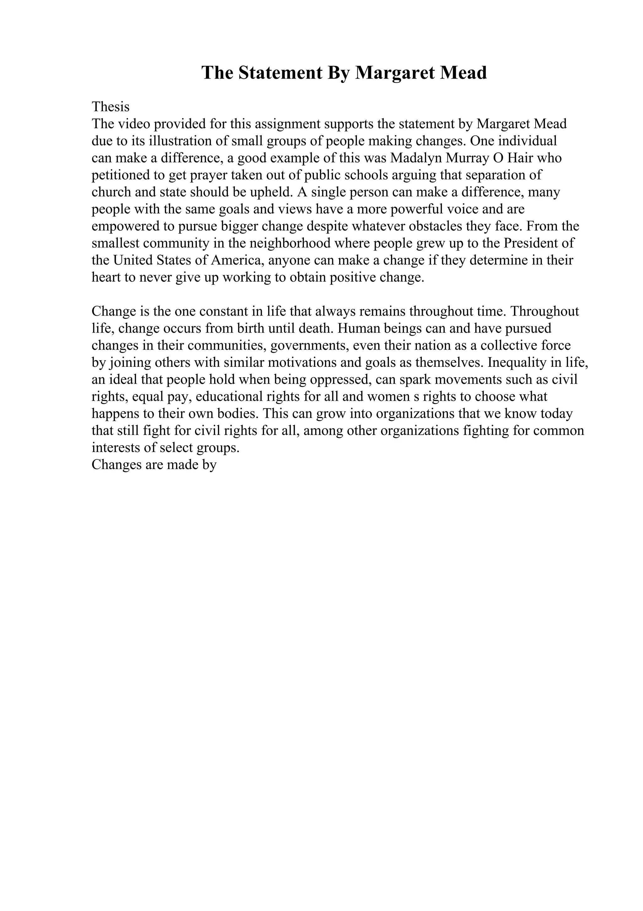 The Statement By Margaret Mead
Thesis
The video provided for this assignment supports the statement by Margaret Mead
due to its illustration of small groups of people making changes. One individual
can make a difference, a good example of this was Madalyn Murray O Hair who
petitioned to get prayer taken out of public schools arguing that separation of
church and state should be upheld. A single person can make a difference, many
people with the same goals and views have a more powerful voice and are
empowered to pursue bigger change despite whatever obstacles they face. From the
smallest community in the neighborhood where people grew up to the President of
the United States of America, anyone can make a change if they determine in their
heart to never give up working to obtain positive change.
Change is the one constant in life that always remains throughout time. Throughout
life, change occurs from birth until death. Human beings can and have pursued
changes in their communities, governments, even their nation as a collective force
by joining others with similar motivations and goals as themselves. Inequality in life,
an ideal that people hold when being oppressed, can spark movements such as civil
rights, equal pay, educational rights for all and women s rights to choose what
happens to their own bodies. This can grow into organizations that we know today
that still fight for civil rights for all, among other organizations fighting for common
interests of select groups.
Changes are made by
 