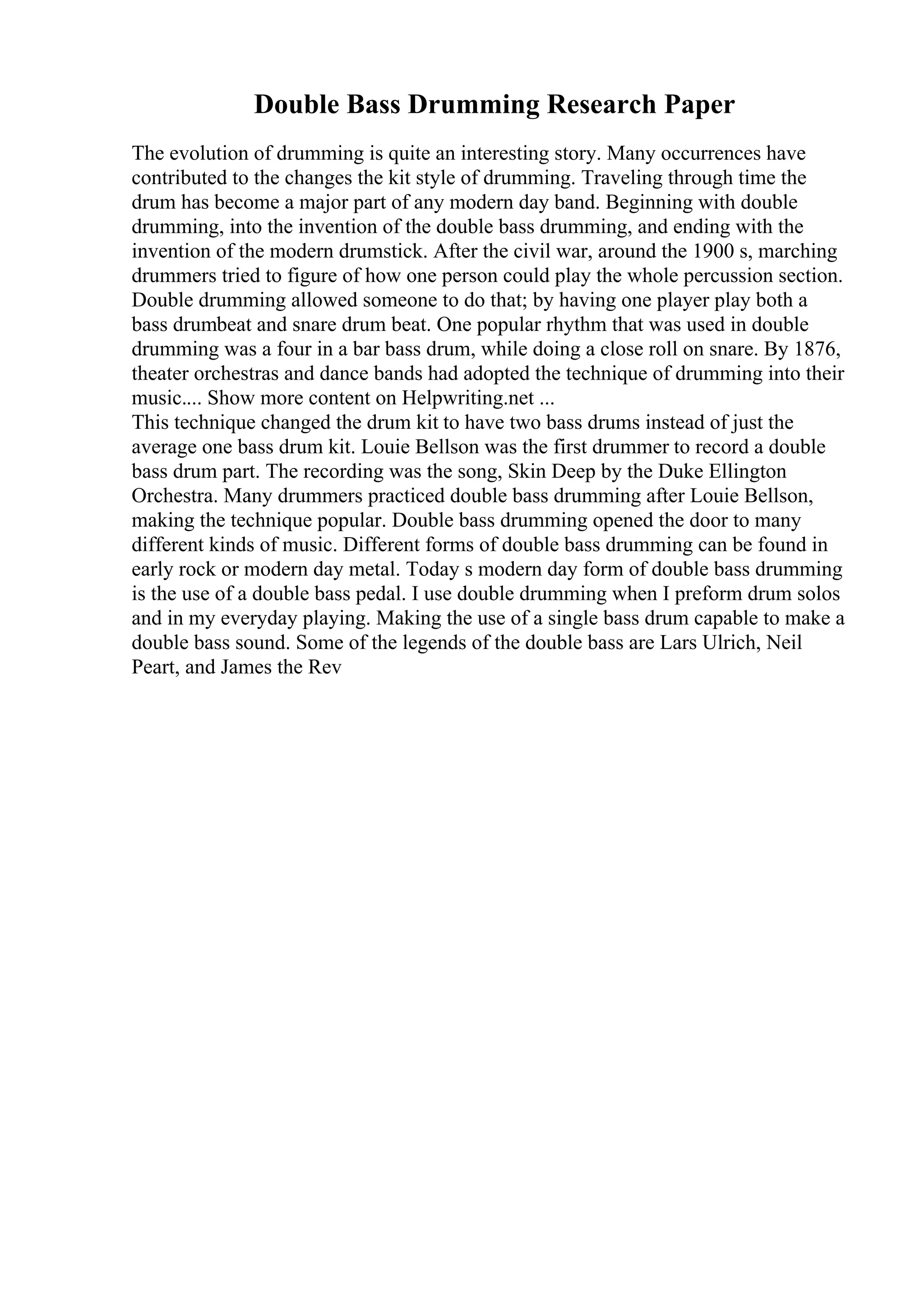 Double Bass Drumming Research Paper
The evolution of drumming is quite an interesting story. Many occurrences have
contributed to the changes the kit style of drumming. Traveling through time the
drum has become a major part of any modern day band. Beginning with double
drumming, into the invention of the double bass drumming, and ending with the
invention of the modern drumstick. After the civil war, around the 1900 s, marching
drummers tried to figure of how one person could play the whole percussion section.
Double drumming allowed someone to do that; by having one player play both a
bass drumbeat and snare drum beat. One popular rhythm that was used in double
drumming was a four in a bar bass drum, while doing a close roll on snare. By 1876,
theater orchestras and dance bands had adopted the technique of drumming into their
music.... Show more content on Helpwriting.net ...
This technique changed the drum kit to have two bass drums instead of just the
average one bass drum kit. Louie Bellson was the first drummer to record a double
bass drum part. The recording was the song, Skin Deep by the Duke Ellington
Orchestra. Many drummers practiced double bass drumming after Louie Bellson,
making the technique popular. Double bass drumming opened the door to many
different kinds of music. Different forms of double bass drumming can be found in
early rock or modern day metal. Today s modern day form of double bass drumming
is the use of a double bass pedal. I use double drumming when I preform drum solos
and in my everyday playing. Making the use of a single bass drum capable to make a
double bass sound. Some of the legends of the double bass are Lars Ulrich, Neil
Peart, and James the Rev
 