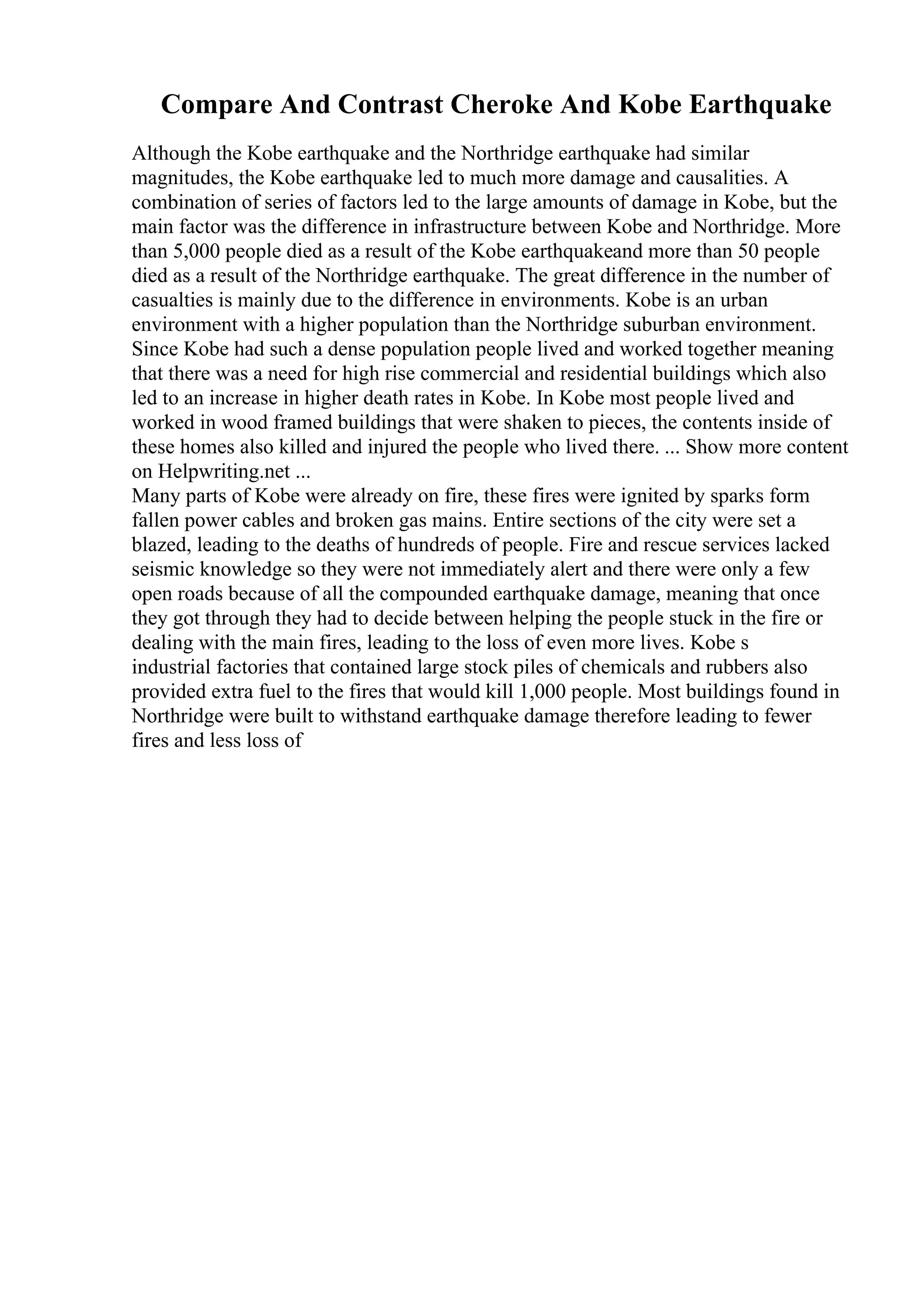 Compare And Contrast Cheroke And Kobe Earthquake
Although the Kobe earthquake and the Northridge earthquake had similar
magnitudes, the Kobe earthquake led to much more damage and causalities. A
combination of series of factors led to the large amounts of damage in Kobe, but the
main factor was the difference in infrastructure between Kobe and Northridge. More
than 5,000 people died as a result of the Kobe earthquakeand more than 50 people
died as a result of the Northridge earthquake. The great difference in the number of
casualties is mainly due to the difference in environments. Kobe is an urban
environment with a higher population than the Northridge suburban environment.
Since Kobe had such a dense population people lived and worked together meaning
that there was a need for high rise commercial and residential buildings which also
led to an increase in higher death rates in Kobe. In Kobe most people lived and
worked in wood framed buildings that were shaken to pieces, the contents inside of
these homes also killed and injured the people who lived there. ... Show more content
on Helpwriting.net ...
Many parts of Kobe were already on fire, these fires were ignited by sparks form
fallen power cables and broken gas mains. Entire sections of the city were set a
blazed, leading to the deaths of hundreds of people. Fire and rescue services lacked
seismic knowledge so they were not immediately alert and there were only a few
open roads because of all the compounded earthquake damage, meaning that once
they got through they had to decide between helping the people stuck in the fire or
dealing with the main fires, leading to the loss of even more lives. Kobe s
industrial factories that contained large stock piles of chemicals and rubbers also
provided extra fuel to the fires that would kill 1,000 people. Most buildings found in
Northridge were built to withstand earthquake damage therefore leading to fewer
fires and less loss of
 