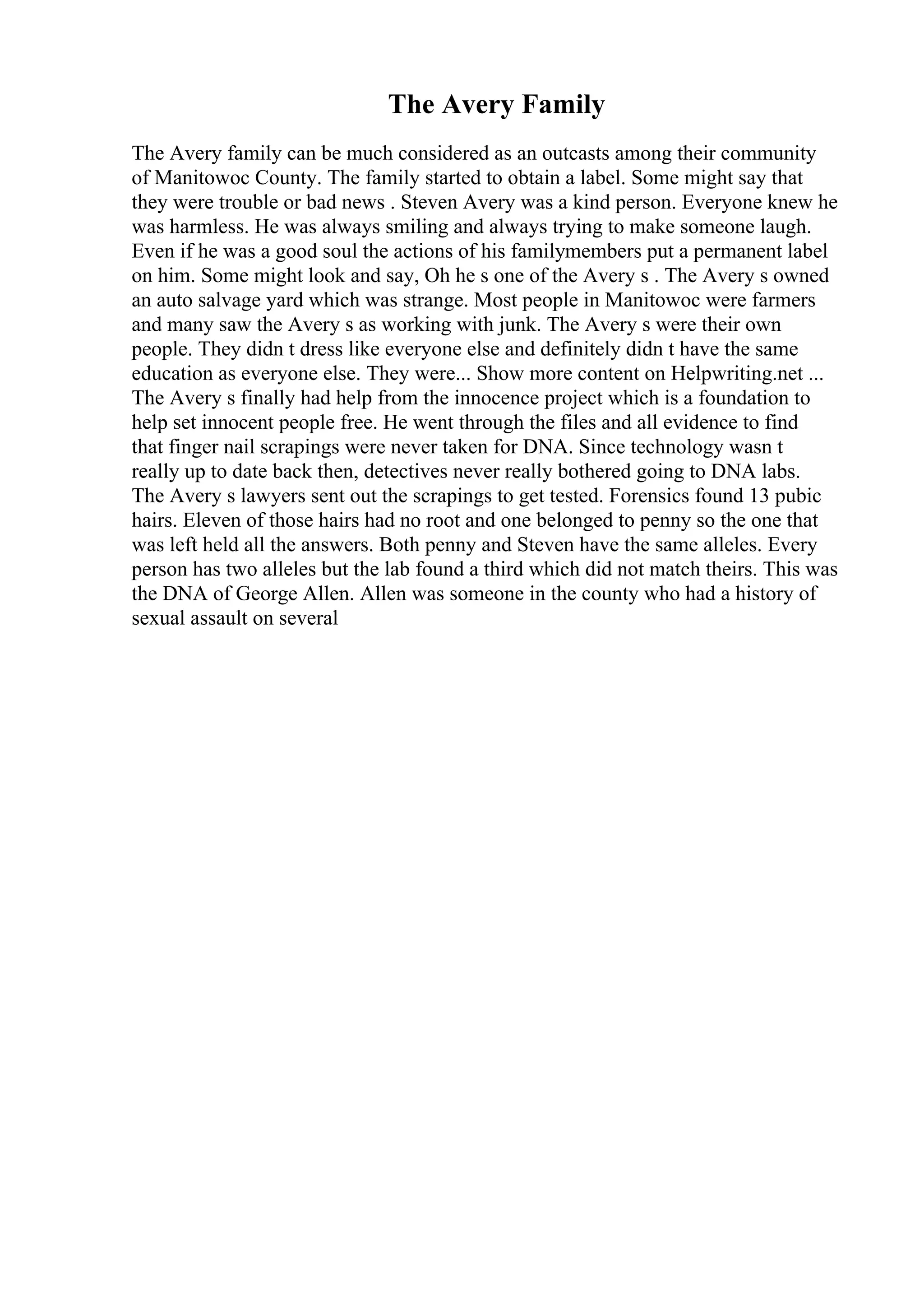 The Avery Family
The Avery family can be much considered as an outcasts among their community
of Manitowoc County. The family started to obtain a label. Some might say that
they were trouble or bad news . Steven Avery was a kind person. Everyone knew he
was harmless. He was always smiling and always trying to make someone laugh.
Even if he was a good soul the actions of his familymembers put a permanent label
on him. Some might look and say, Oh he s one of the Avery s . The Avery s owned
an auto salvage yard which was strange. Most people in Manitowoc were farmers
and many saw the Avery s as working with junk. The Avery s were their own
people. They didn t dress like everyone else and definitely didn t have the same
education as everyone else. They were... Show more content on Helpwriting.net ...
The Avery s finally had help from the innocence project which is a foundation to
help set innocent people free. He went through the files and all evidence to find
that finger nail scrapings were never taken for DNA. Since technology wasn t
really up to date back then, detectives never really bothered going to DNA labs.
The Avery s lawyers sent out the scrapings to get tested. Forensics found 13 pubic
hairs. Eleven of those hairs had no root and one belonged to penny so the one that
was left held all the answers. Both penny and Steven have the same alleles. Every
person has two alleles but the lab found a third which did not match theirs. This was
the DNA of George Allen. Allen was someone in the county who had a history of
sexual assault on several
 