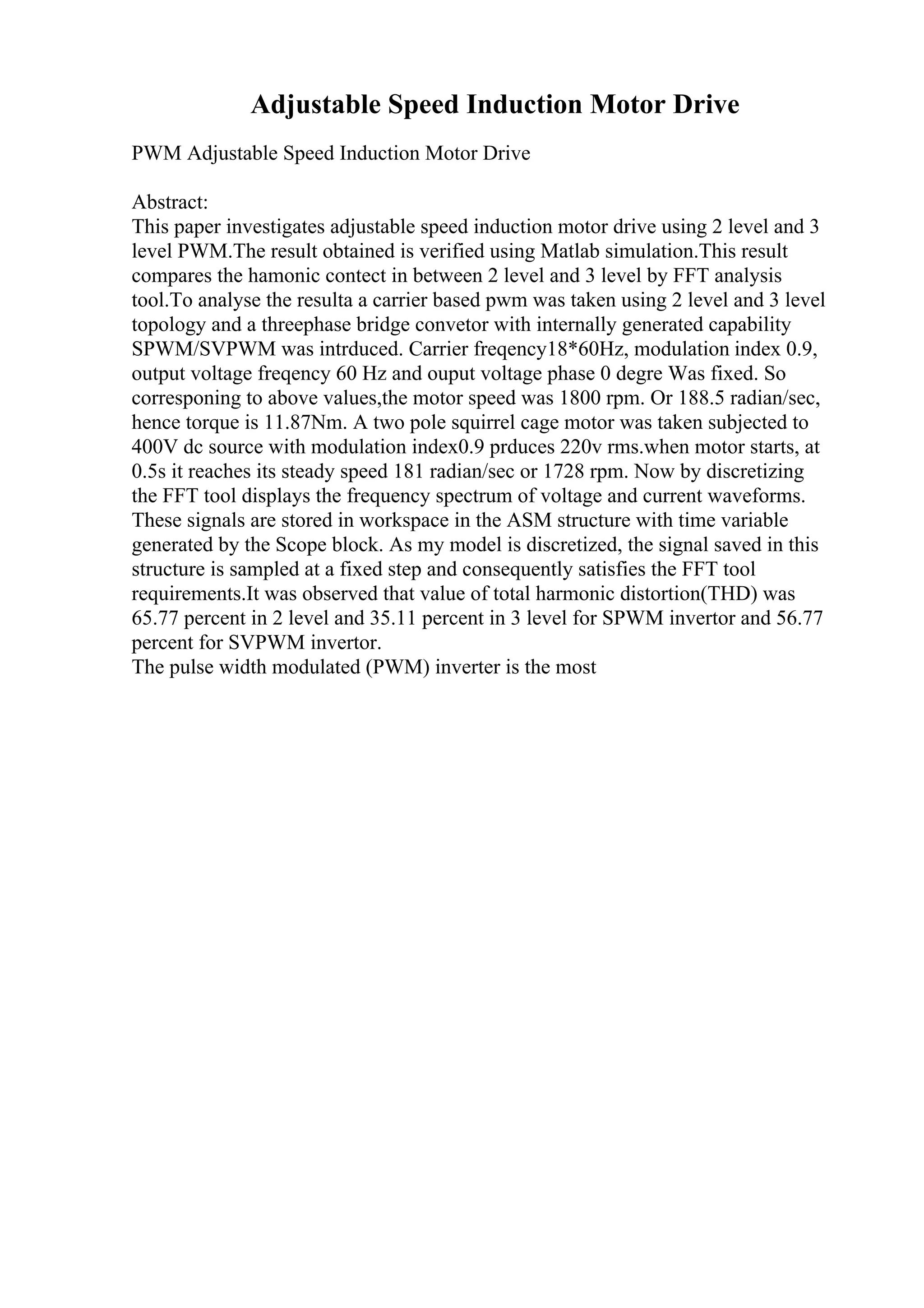 Adjustable Speed Induction Motor Drive
PWM Adjustable Speed Induction Motor Drive
Abstract:
This paper investigates adjustable speed induction motor drive using 2 level and 3
level PWM.The result obtained is verified using Matlab simulation.This result
compares the hamonic contect in between 2 level and 3 level by FFT analysis
tool.To analyse the resulta a carrier based pwm was taken using 2 level and 3 level
topology and a threephase bridge convetor with internally generated capability
SPWM/SVPWM was intrduced. Carrier freqency18*60Hz, modulation index 0.9,
output voltage freqency 60 Hz and ouput voltage phase 0 degre Was fixed. So
corresponing to above values,the motor speed was 1800 rpm. Or 188.5 radian/sec,
hence torque is 11.87Nm. A two pole squirrel cage motor was taken subjected to
400V dc source with modulation index0.9 prduces 220v rms.when motor starts, at
0.5s it reaches its steady speed 181 radian/sec or 1728 rpm. Now by discretizing
the FFT tool displays the frequency spectrum of voltage and current waveforms.
These signals are stored in workspace in the ASM structure with time variable
generated by the Scope block. As my model is discretized, the signal saved in this
structure is sampled at a fixed step and consequently satisfies the FFT tool
requirements.It was observed that value of total harmonic distortion(THD) was
65.77 percent in 2 level and 35.11 percent in 3 level for SPWM invertor and 56.77
percent for SVPWM invertor.
The pulse width modulated (PWM) inverter is the most
 