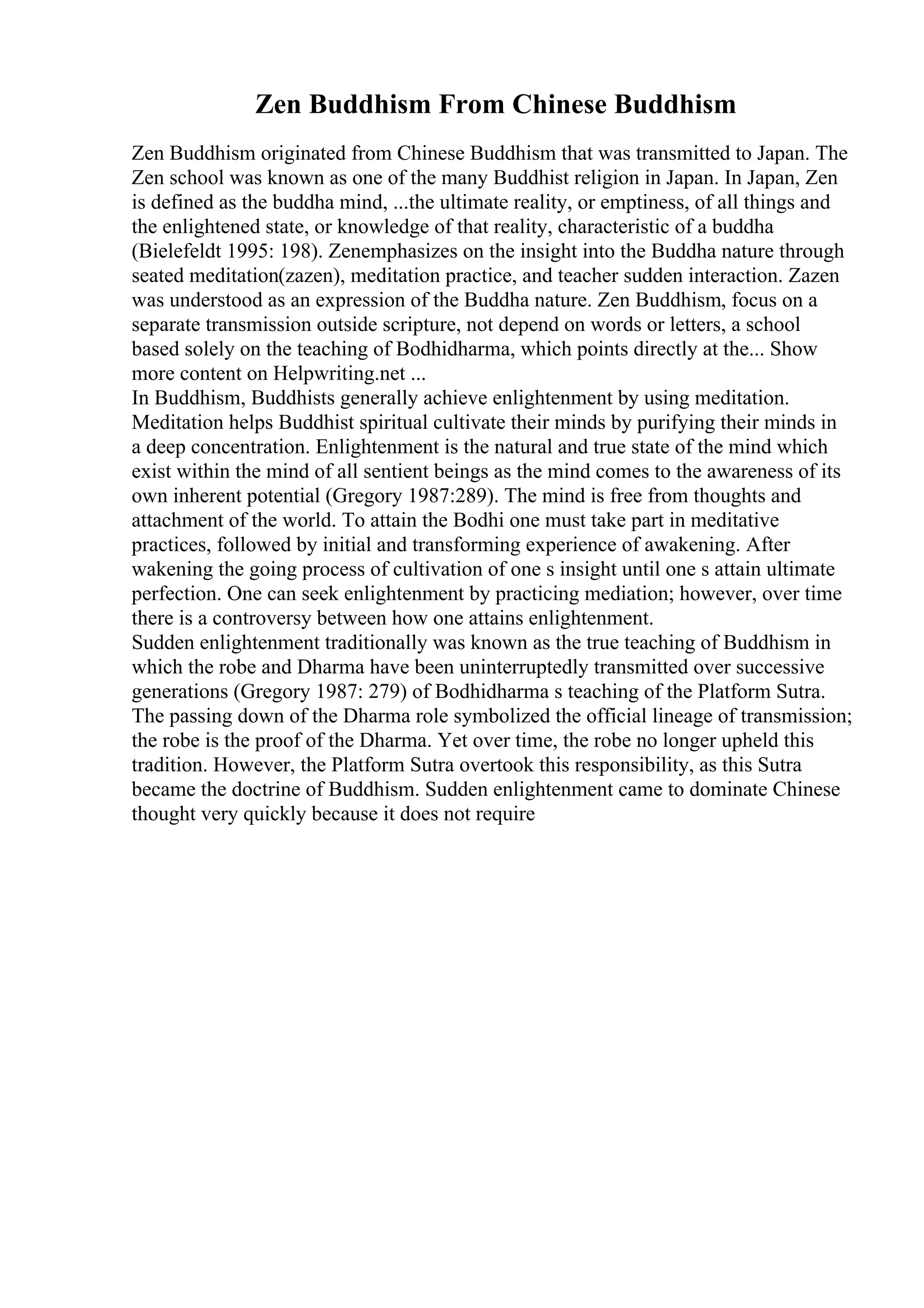Zen Buddhism From Chinese Buddhism
Zen Buddhism originated from Chinese Buddhism that was transmitted to Japan. The
Zen school was known as one of the many Buddhist religion in Japan. In Japan, Zen
is defined as the buddha mind, ...the ultimate reality, or emptiness, of all things and
the enlightened state, or knowledge of that reality, characteristic of a buddha
(Bielefeldt 1995: 198). Zenemphasizes on the insight into the Buddha nature through
seated meditation(zazen), meditation practice, and teacher sudden interaction. Zazen
was understood as an expression of the Buddha nature. Zen Buddhism, focus on a
separate transmission outside scripture, not depend on words or letters, a school
based solely on the teaching of Bodhidharma, which points directly at the... Show
more content on Helpwriting.net ...
In Buddhism, Buddhists generally achieve enlightenment by using meditation.
Meditation helps Buddhist spiritual cultivate their minds by purifying their minds in
a deep concentration. Enlightenment is the natural and true state of the mind which
exist within the mind of all sentient beings as the mind comes to the awareness of its
own inherent potential (Gregory 1987:289). The mind is free from thoughts and
attachment of the world. To attain the Bodhi one must take part in meditative
practices, followed by initial and transforming experience of awakening. After
wakening the going process of cultivation of one s insight until one s attain ultimate
perfection. One can seek enlightenment by practicing mediation; however, over time
there is a controversy between how one attains enlightenment.
Sudden enlightenment traditionally was known as the true teaching of Buddhism in
which the robe and Dharma have been uninterruptedly transmitted over successive
generations (Gregory 1987: 279) of Bodhidharma s teaching of the Platform Sutra.
The passing down of the Dharma role symbolized the official lineage of transmission;
the robe is the proof of the Dharma. Yet over time, the robe no longer upheld this
tradition. However, the Platform Sutra overtook this responsibility, as this Sutra
became the doctrine of Buddhism. Sudden enlightenment came to dominate Chinese
thought very quickly because it does not require
 