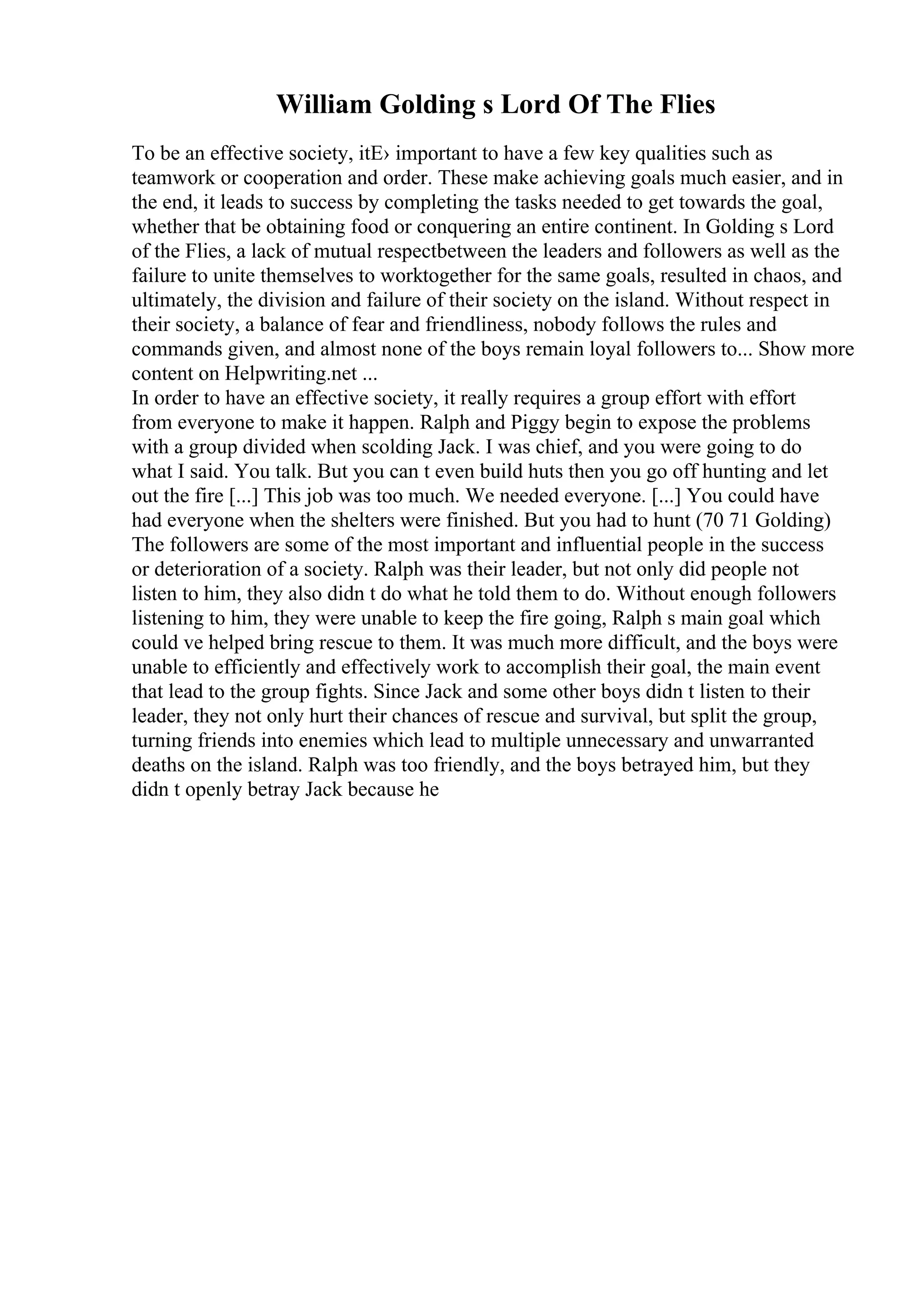 William Golding s Lord Of The Flies
To be an effective society, itЕ› important to have a few key qualities such as
teamwork or cooperation and order. These make achieving goals much easier, and in
the end, it leads to success by completing the tasks needed to get towards the goal,
whether that be obtaining food or conquering an entire continent. In Golding s Lord
of the Flies, a lack of mutual respectbetween the leaders and followers as well as the
failure to unite themselves to worktogether for the same goals, resulted in chaos, and
ultimately, the division and failure of their society on the island. Without respect in
their society, a balance of fear and friendliness, nobody follows the rules and
commands given, and almost none of the boys remain loyal followers to... Show more
content on Helpwriting.net ...
In order to have an effective society, it really requires a group effort with effort
from everyone to make it happen. Ralph and Piggy begin to expose the problems
with a group divided when scolding Jack. I was chief, and you were going to do
what I said. You talk. But you can t even build huts then you go off hunting and let
out the fire [...] This job was too much. We needed everyone. [...] You could have
had everyone when the shelters were finished. But you had to hunt (70 71 Golding)
The followers are some of the most important and influential people in the success
or deterioration of a society. Ralph was their leader, but not only did people not
listen to him, they also didn t do what he told them to do. Without enough followers
listening to him, they were unable to keep the fire going, Ralph s main goal which
could ve helped bring rescue to them. It was much more difficult, and the boys were
unable to efficiently and effectively work to accomplish their goal, the main event
that lead to the group fights. Since Jack and some other boys didn t listen to their
leader, they not only hurt their chances of rescue and survival, but split the group,
turning friends into enemies which lead to multiple unnecessary and unwarranted
deaths on the island. Ralph was too friendly, and the boys betrayed him, but they
didn t openly betray Jack because he
 