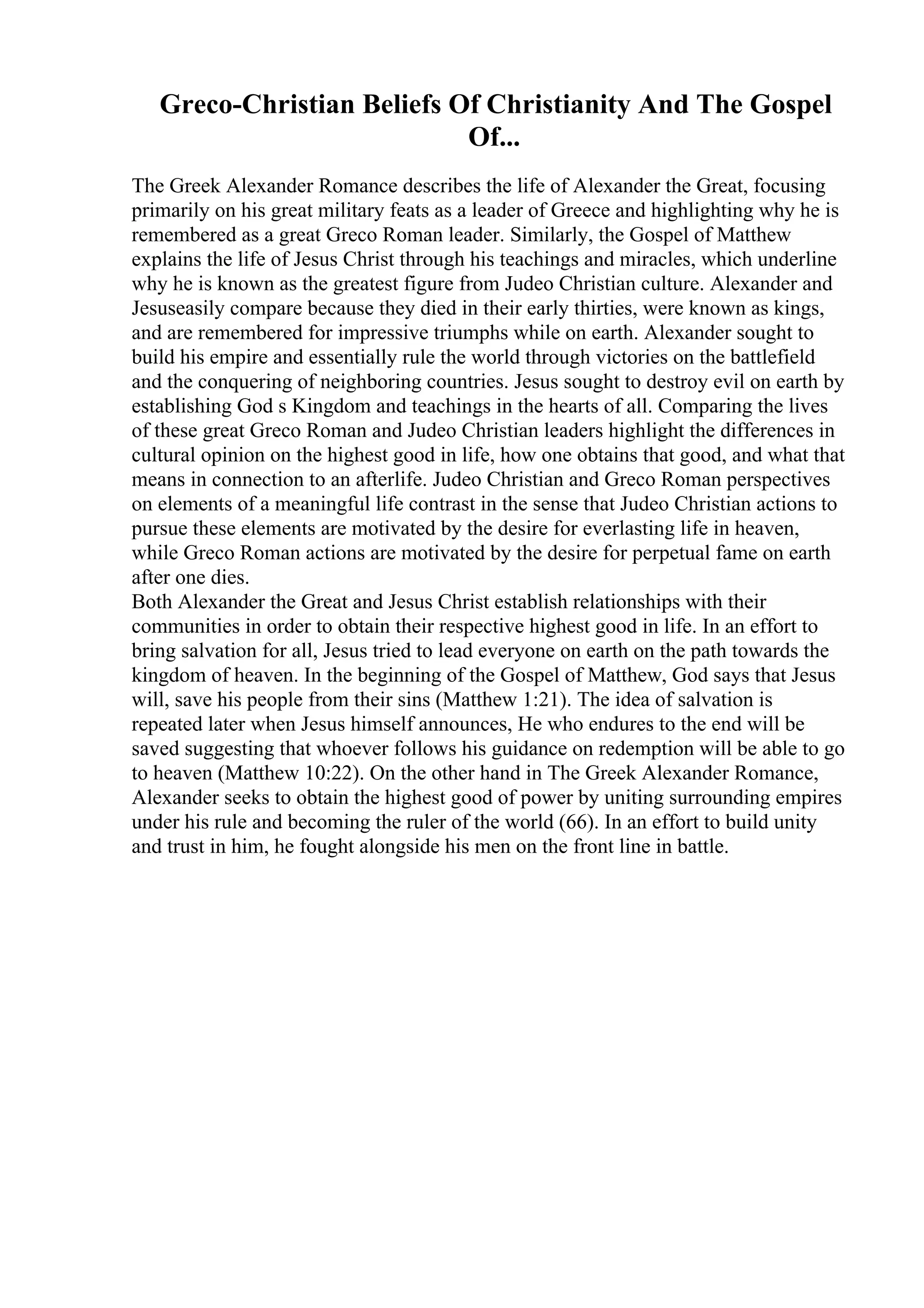 Greco-Christian Beliefs Of Christianity And The Gospel
Of...
The Greek Alexander Romance describes the life of Alexander the Great, focusing
primarily on his great military feats as a leader of Greece and highlighting why he is
remembered as a great Greco Roman leader. Similarly, the Gospel of Matthew
explains the life of Jesus Christ through his teachings and miracles, which underline
why he is known as the greatest figure from Judeo Christian culture. Alexander and
Jesuseasily compare because they died in their early thirties, were known as kings,
and are remembered for impressive triumphs while on earth. Alexander sought to
build his empire and essentially rule the world through victories on the battlefield
and the conquering of neighboring countries. Jesus sought to destroy evil on earth by
establishing God s Kingdom and teachings in the hearts of all. Comparing the lives
of these great Greco Roman and Judeo Christian leaders highlight the differences in
cultural opinion on the highest good in life, how one obtains that good, and what that
means in connection to an afterlife. Judeo Christian and Greco Roman perspectives
on elements of a meaningful life contrast in the sense that Judeo Christian actions to
pursue these elements are motivated by the desire for everlasting life in heaven,
while Greco Roman actions are motivated by the desire for perpetual fame on earth
after one dies.
Both Alexander the Great and Jesus Christ establish relationships with their
communities in order to obtain their respective highest good in life. In an effort to
bring salvation for all, Jesus tried to lead everyone on earth on the path towards the
kingdom of heaven. In the beginning of the Gospel of Matthew, God says that Jesus
will, save his people from their sins (Matthew 1:21). The idea of salvation is
repeated later when Jesus himself announces, He who endures to the end will be
saved suggesting that whoever follows his guidance on redemption will be able to go
to heaven (Matthew 10:22). On the other hand in The Greek Alexander Romance,
Alexander seeks to obtain the highest good of power by uniting surrounding empires
under his rule and becoming the ruler of the world (66). In an effort to build unity
and trust in him, he fought alongside his men on the front line in battle.
 