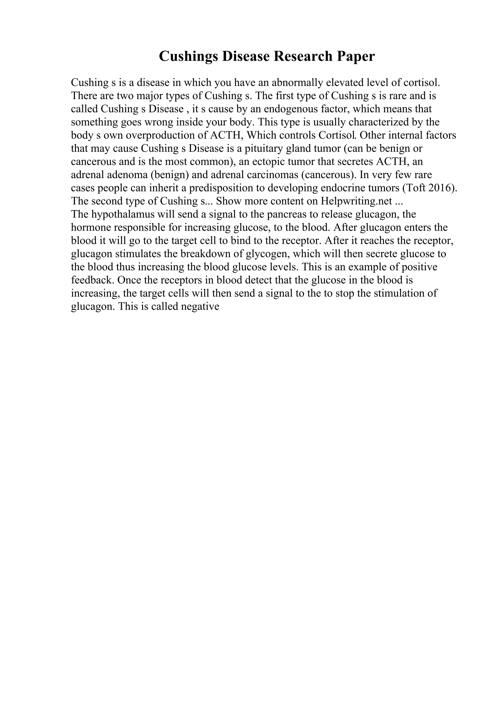 Cushings Disease Research Paper
Cushing s is a disease in which you have an abnormally elevated level of cortisol.
There are two major types of Cushing s. The first type of Cushing s is rare and is
called Cushing s Disease , it s cause by an endogenous factor, which means that
something goes wrong inside your body. This type is usually characterized by the
body s own overproduction of ACTH, Which controls Cortisol. Other internal factors
that may cause Cushing s Disease is a pituitary gland tumor (can be benign or
cancerous and is the most common), an ectopic tumor that secretes ACTH, an
adrenal adenoma (benign) and adrenal carcinomas (cancerous). In very few rare
cases people can inherit a predisposition to developing endocrine tumors (Toft 2016).
The second type of Cushing s... Show more content on Helpwriting.net ...
The hypothalamus will send a signal to the pancreas to release glucagon, the
hormone responsible for increasing glucose, to the blood. After glucagon enters the
blood it will go to the target cell to bind to the receptor. After it reaches the receptor,
glucagon stimulates the breakdown of glycogen, which will then secrete glucose to
the blood thus increasing the blood glucose levels. This is an example of positive
feedback. Once the receptors in blood detect that the glucose in the blood is
increasing, the target cells will then send a signal to the to stop the stimulation of
glucagon. This is called negative
 