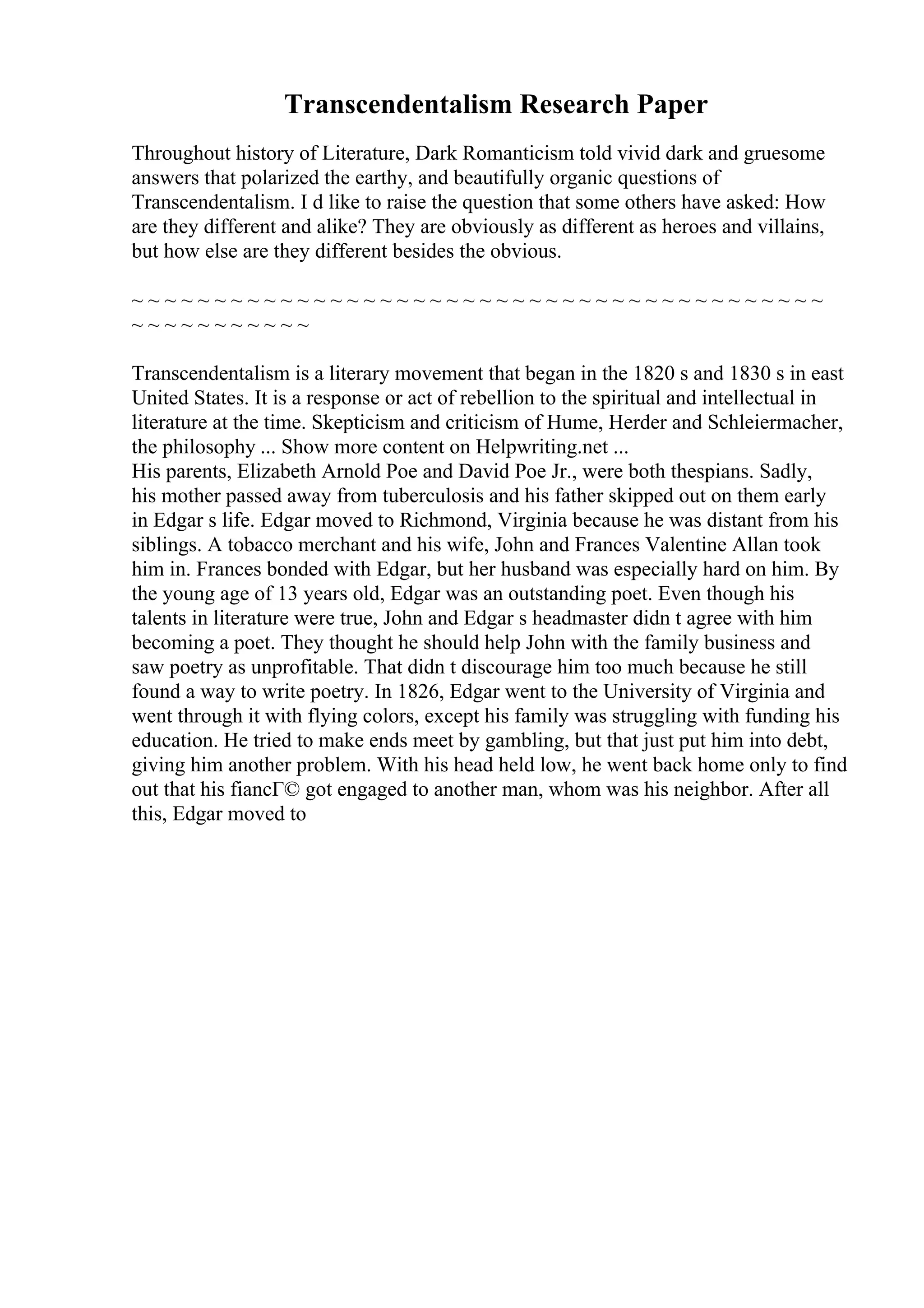Transcendentalism Research Paper
Throughout history of Literature, Dark Romanticism told vivid dark and gruesome
answers that polarized the earthy, and beautifully organic questions of
Transcendentalism. I d like to raise the question that some others have asked: How
are they different and alike? They are obviously as different as heroes and villains,
but how else are they different besides the obvious.
~ ~ ~ ~ ~ ~ ~ ~ ~ ~ ~ ~ ~ ~ ~ ~ ~ ~ ~ ~ ~ ~ ~ ~ ~ ~ ~ ~ ~ ~ ~ ~ ~ ~ ~ ~ ~ ~ ~ ~ ~ ~
~ ~ ~ ~ ~ ~ ~ ~ ~ ~ ~
Transcendentalism is a literary movement that began in the 1820 s and 1830 s in east
United States. It is a response or act of rebellion to the spiritual and intellectual in
literature at the time. Skepticism and criticism of Hume, Herder and Schleiermacher,
the philosophy ... Show more content on Helpwriting.net ...
His parents, Elizabeth Arnold Poe and David Poe Jr., were both thespians. Sadly,
his mother passed away from tuberculosis and his father skipped out on them early
in Edgar s life. Edgar moved to Richmond, Virginia because he was distant from his
siblings. A tobacco merchant and his wife, John and Frances Valentine Allan took
him in. Frances bonded with Edgar, but her husband was especially hard on him. By
the young age of 13 years old, Edgar was an outstanding poet. Even though his
talents in literature were true, John and Edgar s headmaster didn t agree with him
becoming a poet. They thought he should help John with the family business and
saw poetry as unprofitable. That didn t discourage him too much because he still
found a way to write poetry. In 1826, Edgar went to the University of Virginia and
went through it with flying colors, except his family was struggling with funding his
education. He tried to make ends meet by gambling, but that just put him into debt,
giving him another problem. With his head held low, he went back home only to find
out that his fiancГ© got engaged to another man, whom was his neighbor. After all
this, Edgar moved to
 