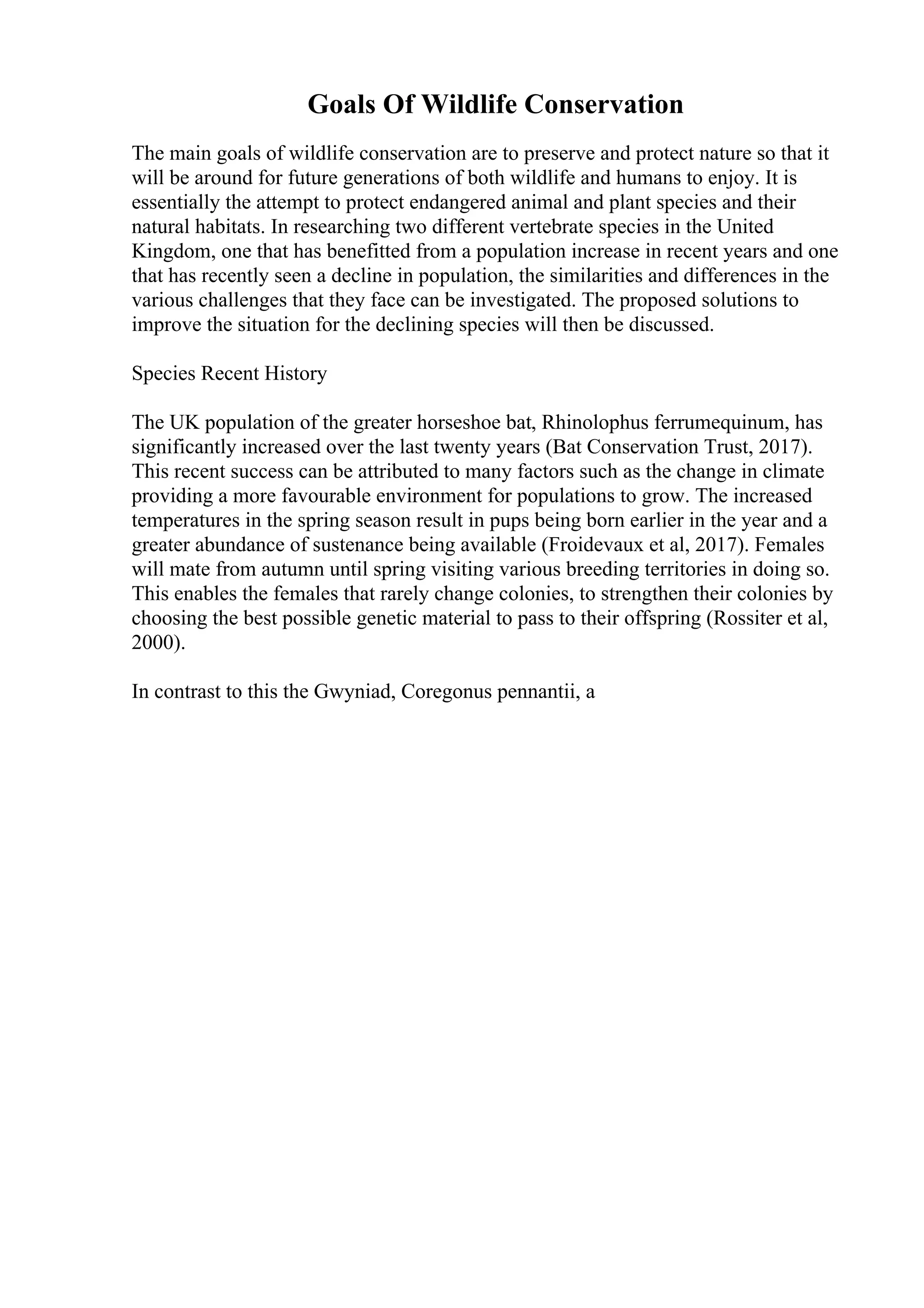Goals Of Wildlife Conservation
The main goals of wildlife conservation are to preserve and protect nature so that it
will be around for future generations of both wildlife and humans to enjoy. It is
essentially the attempt to protect endangered animal and plant species and their
natural habitats. In researching two different vertebrate species in the United
Kingdom, one that has benefitted from a population increase in recent years and one
that has recently seen a decline in population, the similarities and differences in the
various challenges that they face can be investigated. The proposed solutions to
improve the situation for the declining species will then be discussed.
Species Recent History
The UK population of the greater horseshoe bat, Rhinolophus ferrumequinum, has
significantly increased over the last twenty years (Bat Conservation Trust, 2017).
This recent success can be attributed to many factors such as the change in climate
providing a more favourable environment for populations to grow. The increased
temperatures in the spring season result in pups being born earlier in the year and a
greater abundance of sustenance being available (Froidevaux et al, 2017). Females
will mate from autumn until spring visiting various breeding territories in doing so.
This enables the females that rarely change colonies, to strengthen their colonies by
choosing the best possible genetic material to pass to their offspring (Rossiter et al,
2000).
In contrast to this the Gwyniad, Coregonus pennantii, a
 