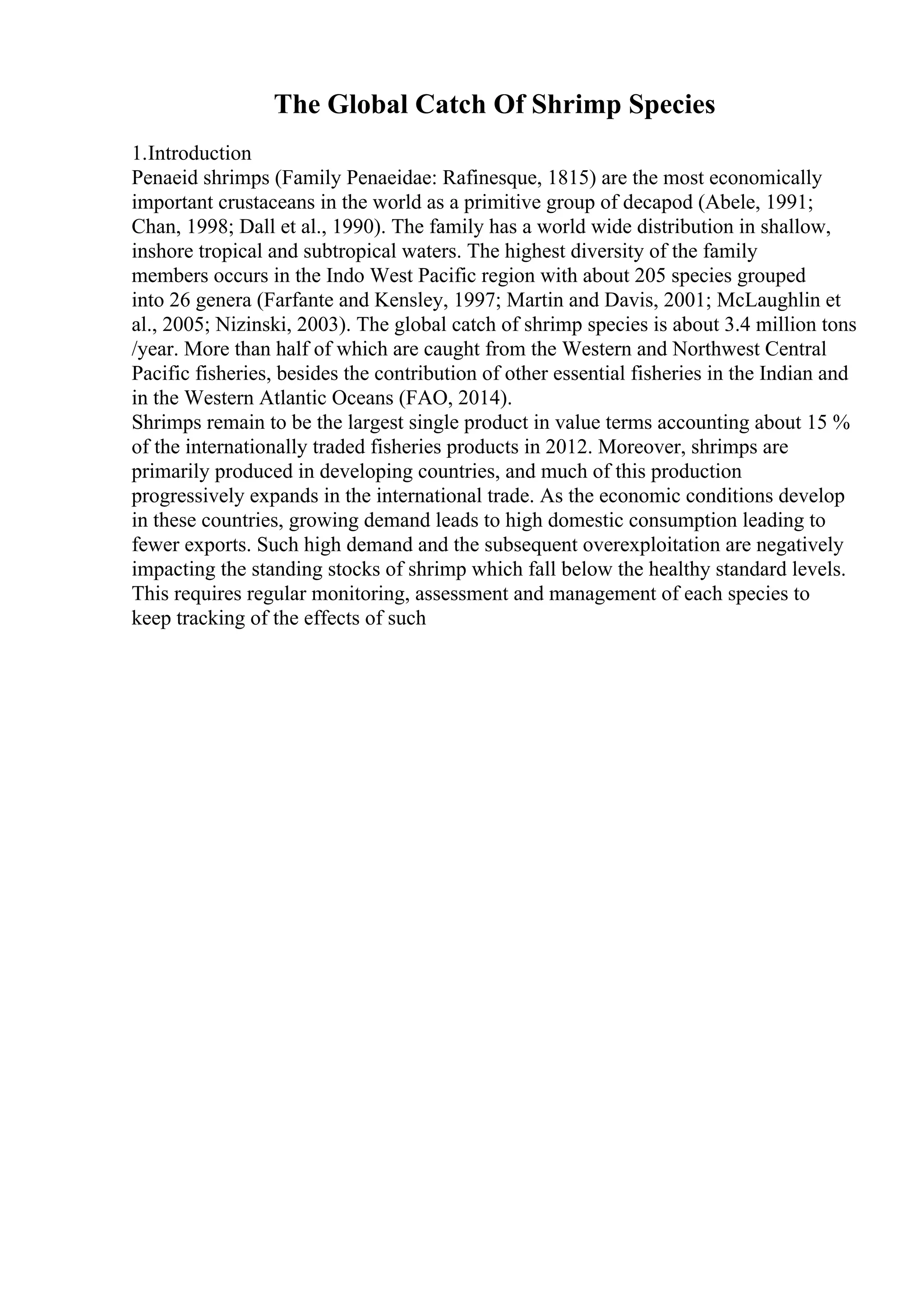 The Global Catch Of Shrimp Species
1.Introduction
Penaeid shrimps (Family Penaeidae: Rafinesque, 1815) are the most economically
important crustaceans in the world as a primitive group of decapod (Abele, 1991;
Chan, 1998; Dall et al., 1990). The family has a world wide distribution in shallow,
inshore tropical and subtropical waters. The highest diversity of the family
members occurs in the Indo West Pacific region with about 205 species grouped
into 26 genera (Farfante and Kensley, 1997; Martin and Davis, 2001; McLaughlin et
al., 2005; Nizinski, 2003). The global catch of shrimp species is about 3.4 million tons
/year. More than half of which are caught from the Western and Northwest Central
Pacific fisheries, besides the contribution of other essential fisheries in the Indian and
in the Western Atlantic Oceans (FAO, 2014).
Shrimps remain to be the largest single product in value terms accounting about 15 %
of the internationally traded fisheries products in 2012. Moreover, shrimps are
primarily produced in developing countries, and much of this production
progressively expands in the international trade. As the economic conditions develop
in these countries, growing demand leads to high domestic consumption leading to
fewer exports. Such high demand and the subsequent overexploitation are negatively
impacting the standing stocks of shrimp which fall below the healthy standard levels.
This requires regular monitoring, assessment and management of each species to
keep tracking of the effects of such
 