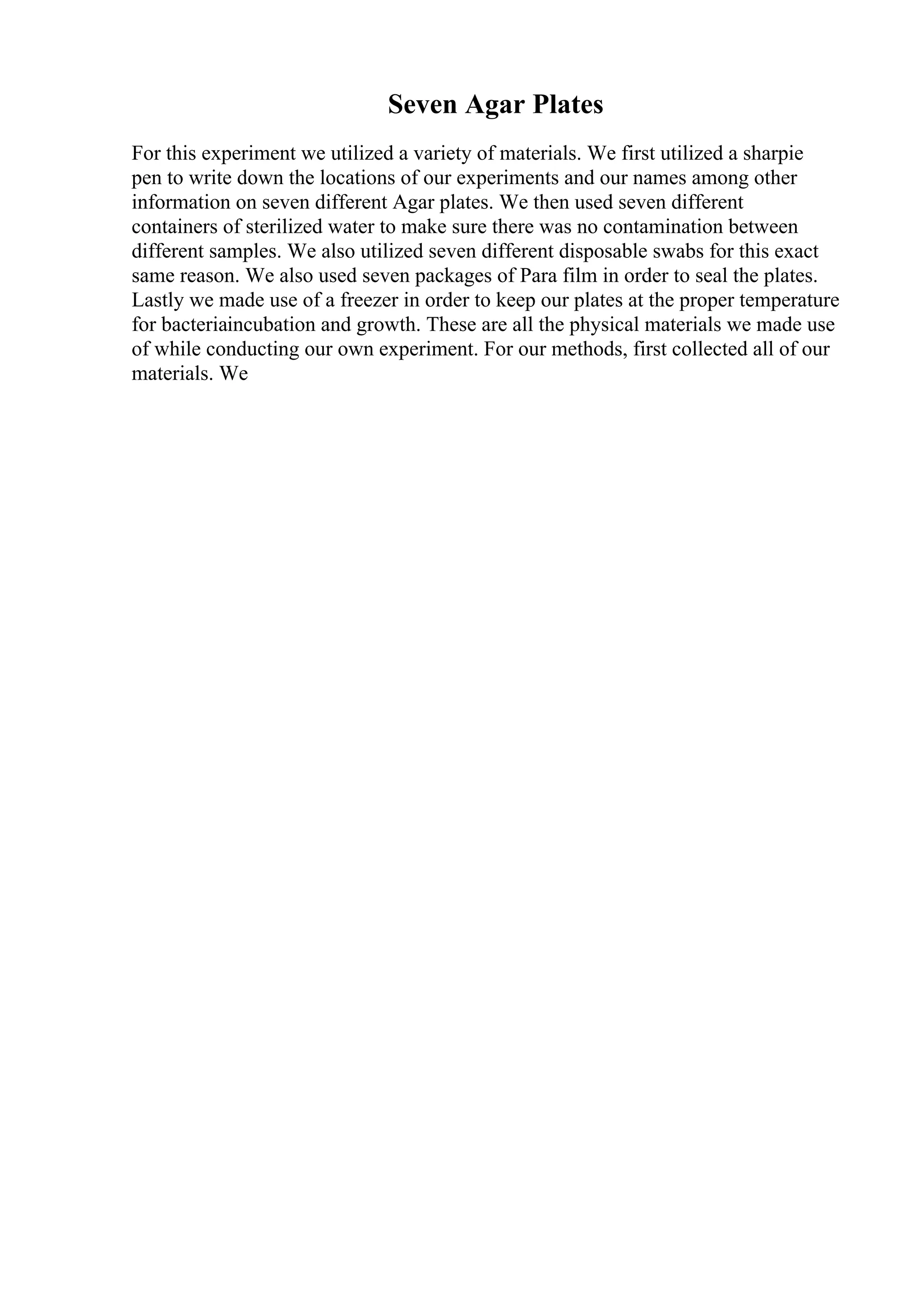 Seven Agar Plates
For this experiment we utilized a variety of materials. We first utilized a sharpie
pen to write down the locations of our experiments and our names among other
information on seven different Agar plates. We then used seven different
containers of sterilized water to make sure there was no contamination between
different samples. We also utilized seven different disposable swabs for this exact
same reason. We also used seven packages of Para film in order to seal the plates.
Lastly we made use of a freezer in order to keep our plates at the proper temperature
for bacteriaincubation and growth. These are all the physical materials we made use
of while conducting our own experiment. For our methods, first collected all of our
materials. We
 