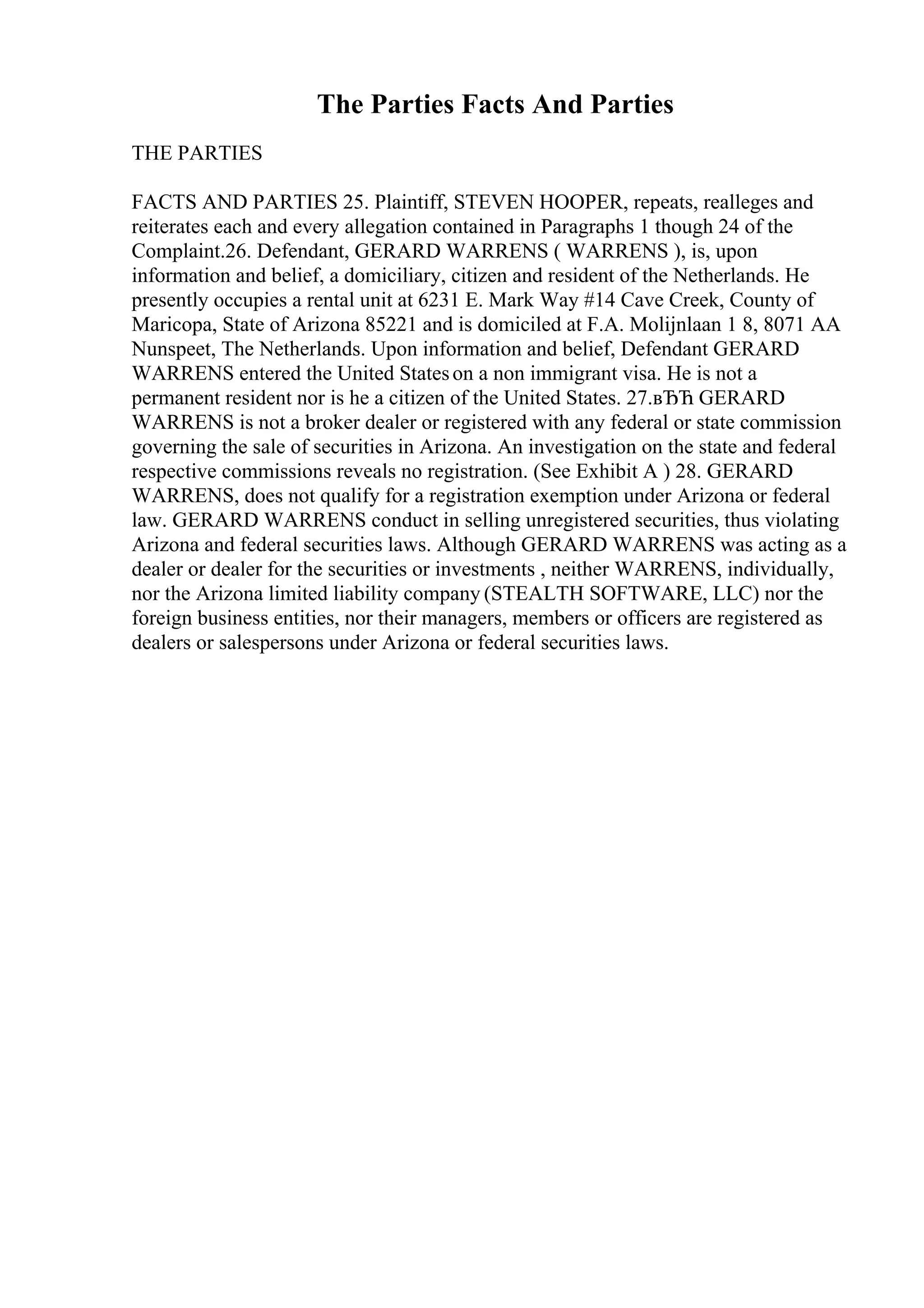 The Parties Facts And Parties
THE PARTIES
FACTS AND PARTIES 25. Plaintiff, STEVEN HOOPER, repeats, realleges and
reiterates each and every allegation contained in Paragraphs 1 though 24 of the
Complaint.26. Defendant, GERARD WARRENS ( WARRENS ), is, upon
information and belief, a domiciliary, citizen and resident of the Netherlands. He
presently occupies a rental unit at 6231 E. Mark Way #14 Cave Creek, County of
Maricopa, State of Arizona 85221 and is domiciled at F.A. Molijnlaan 1 8, 8071 AA
Nunspeet, The Netherlands. Upon information and belief, Defendant GERARD
WARRENS entered the United Stateson a non immigrant visa. He is not a
permanent resident nor is he a citizen of the United States. 27.вЂЋ GERARD
WARRENS is not a broker dealer or registered with any federal or state commission
governing the sale of securities in Arizona. An investigation on the state and federal
respective commissions reveals no registration. (See Exhibit A ) 28. GERARD
WARRENS, does not qualify for a registration exemption under Arizona or federal
law. GERARD WARRENS conduct in selling unregistered securities, thus violating
Arizona and federal securities laws. Although GERARD WARRENS was acting as a
dealer or dealer for the securities or investments , neither WARRENS, individually,
nor the Arizona limited liability company (STEALTH SOFTWARE, LLC) nor the
foreign business entities, nor their managers, members or officers are registered as
dealers or salespersons under Arizona or federal securities laws.
 