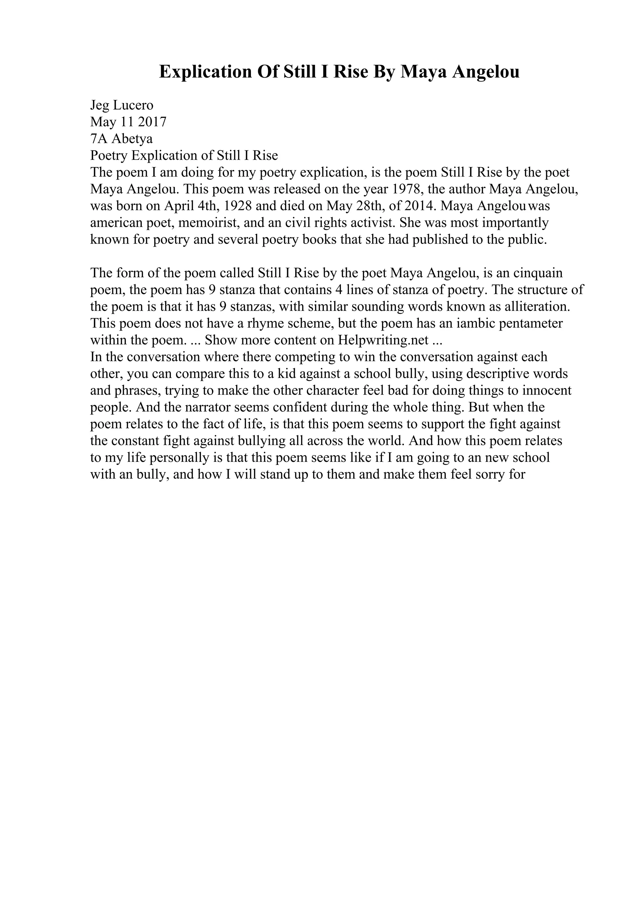 Explication Of Still I Rise By Maya Angelou
Jeg Lucero
May 11 2017
7A Abetya
Poetry Explication of Still I Rise
The poem I am doing for my poetry explication, is the poem Still I Rise by the poet
Maya Angelou. This poem was released on the year 1978, the author Maya Angelou,
was born on April 4th, 1928 and died on May 28th, of 2014. Maya Angelouwas
american poet, memoirist, and an civil rights activist. She was most importantly
known for poetry and several poetry books that she had published to the public.
The form of the poem called Still I Rise by the poet Maya Angelou, is an cinquain
poem, the poem has 9 stanza that contains 4 lines of stanza of poetry. The structure of
the poem is that it has 9 stanzas, with similar sounding words known as alliteration.
This poem does not have a rhyme scheme, but the poem has an iambic pentameter
within the poem. ... Show more content on Helpwriting.net ...
In the conversation where there competing to win the conversation against each
other, you can compare this to a kid against a school bully, using descriptive words
and phrases, trying to make the other character feel bad for doing things to innocent
people. And the narrator seems confident during the whole thing. But when the
poem relates to the fact of life, is that this poem seems to support the fight against
the constant fight against bullying all across the world. And how this poem relates
to my life personally is that this poem seems like if I am going to an new school
with an bully, and how I will stand up to them and make them feel sorry for
 