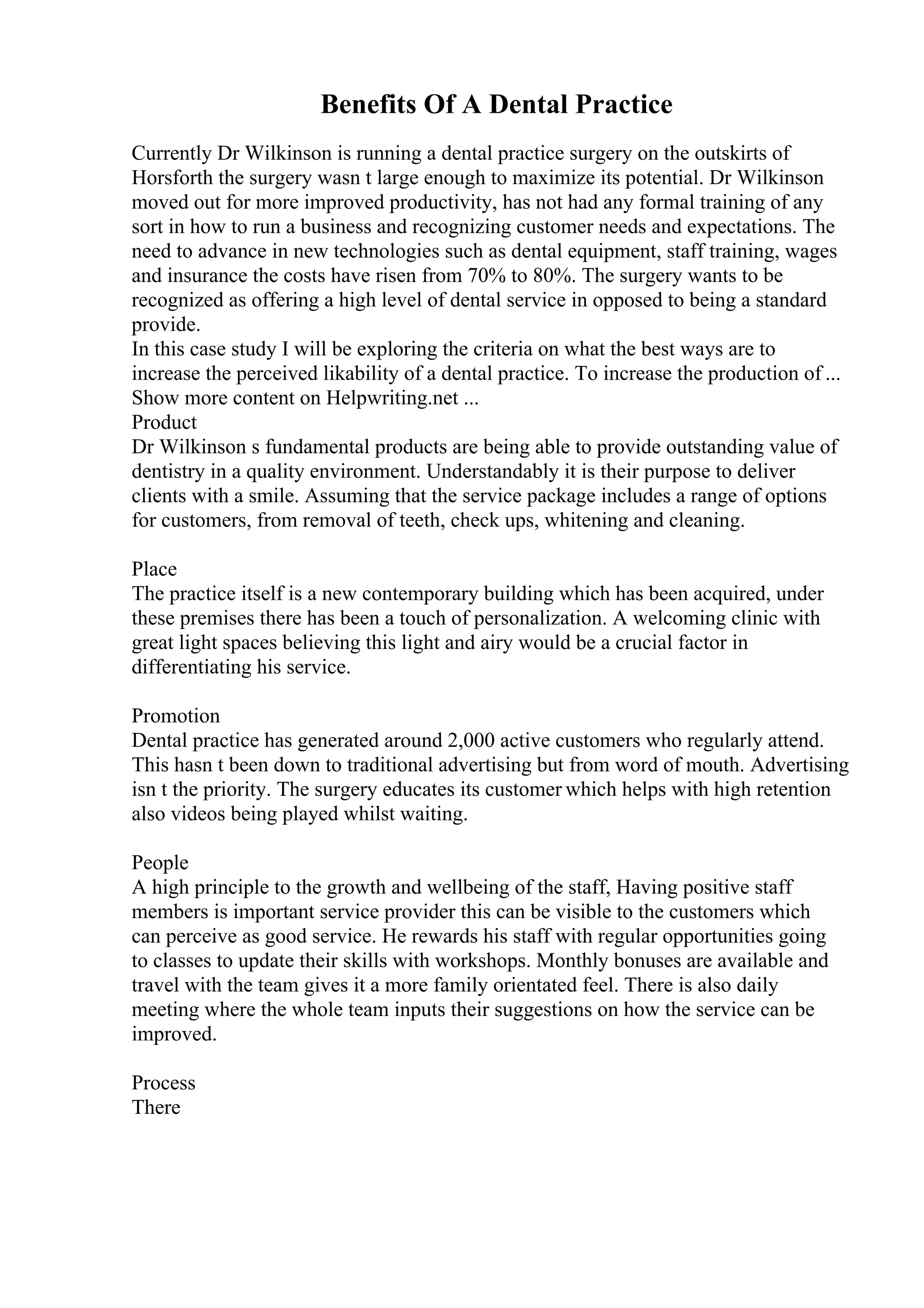Benefits Of A Dental Practice
Currently Dr Wilkinson is running a dental practice surgery on the outskirts of
Horsforth the surgery wasn t large enough to maximize its potential. Dr Wilkinson
moved out for more improved productivity, has not had any formal training of any
sort in how to run a business and recognizing customer needs and expectations. The
need to advance in new technologies such as dental equipment, staff training, wages
and insurance the costs have risen from 70% to 80%. The surgery wants to be
recognized as offering a high level of dental service in opposed to being a standard
provide.
In this case study I will be exploring the criteria on what the best ways are to
increase the perceived likability of a dental practice. To increase the production of ...
Show more content on Helpwriting.net ...
Product
Dr Wilkinson s fundamental products are being able to provide outstanding value of
dentistry in a quality environment. Understandably it is their purpose to deliver
clients with a smile. Assuming that the service package includes a range of options
for customers, from removal of teeth, check ups, whitening and cleaning.
Place
The practice itself is a new contemporary building which has been acquired, under
these premises there has been a touch of personalization. A welcoming clinic with
great light spaces believing this light and airy would be a crucial factor in
differentiating his service.
Promotion
Dental practice has generated around 2,000 active customers who regularly attend.
This hasn t been down to traditional advertising but from word of mouth. Advertising
isn t the priority. The surgery educates its customer which helps with high retention
also videos being played whilst waiting.
People
A high principle to the growth and wellbeing of the staff, Having positive staff
members is important service provider this can be visible to the customers which
can perceive as good service. He rewards his staff with regular opportunities going
to classes to update their skills with workshops. Monthly bonuses are available and
travel with the team gives it a more family orientated feel. There is also daily
meeting where the whole team inputs their suggestions on how the service can be
improved.
Process
There
 