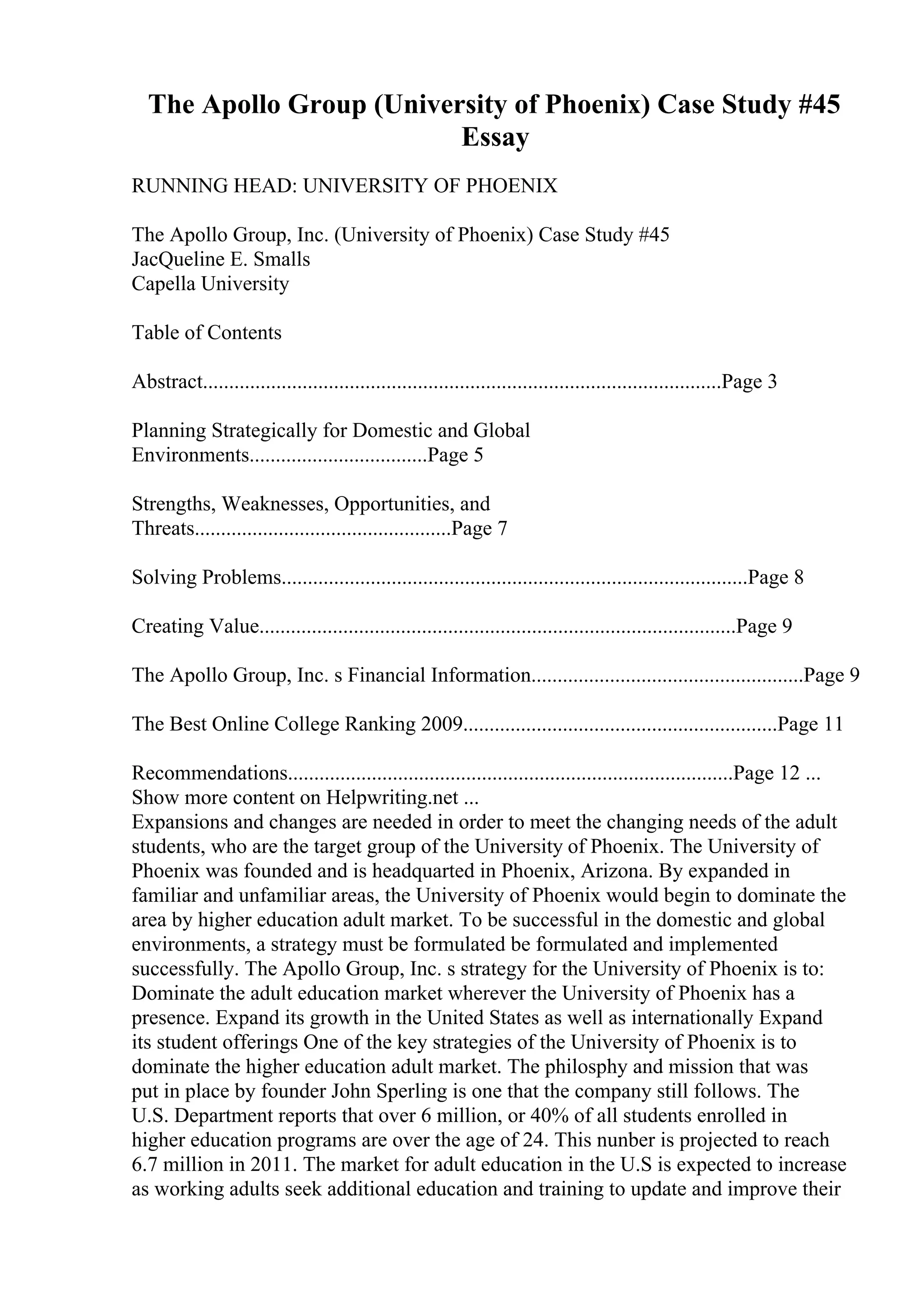The Apollo Group (University of Phoenix) Case Study #45
Essay
RUNNING HEAD: UNIVERSITY OF PHOENIX
The Apollo Group, Inc. (University of Phoenix) Case Study #45
JacQueline E. Smalls
Capella University
Table of Contents
Abstract...................................................................................................Page 3
Planning Strategically for Domestic and Global
Environments..................................Page 5
Strengths, Weaknesses, Opportunities, and
Threats.................................................Page 7
Solving Problems.........................................................................................Page 8
Creating Value...........................................................................................Page 9
The Apollo Group, Inc. s Financial Information....................................................Page 9
The Best Online College Ranking 2009............................................................Page 11
Recommendations.....................................................................................Page 12 ...
Show more content on Helpwriting.net ...
Expansions and changes are needed in order to meet the changing needs of the adult
students, who are the target group of the University of Phoenix. The University of
Phoenix was founded and is headquarted in Phoenix, Arizona. By expanded in
familiar and unfamiliar areas, the University of Phoenix would begin to dominate the
area by higher education adult market. To be successful in the domestic and global
environments, a strategy must be formulated be formulated and implemented
successfully. The Apollo Group, Inc. s strategy for the University of Phoenix is to:
Dominate the adult education market wherever the University of Phoenix has a
presence. Expand its growth in the United States as well as internationally Expand
its student offerings One of the key strategies of the University of Phoenix is to
dominate the higher education adult market. The philosphy and mission that was
put in place by founder John Sperling is one that the company still follows. The
U.S. Department reports that over 6 million, or 40% of all students enrolled in
higher education programs are over the age of 24. This nunber is projected to reach
6.7 million in 2011. The market for adult education in the U.S is expected to increase
as working adults seek additional education and training to update and improve their
 