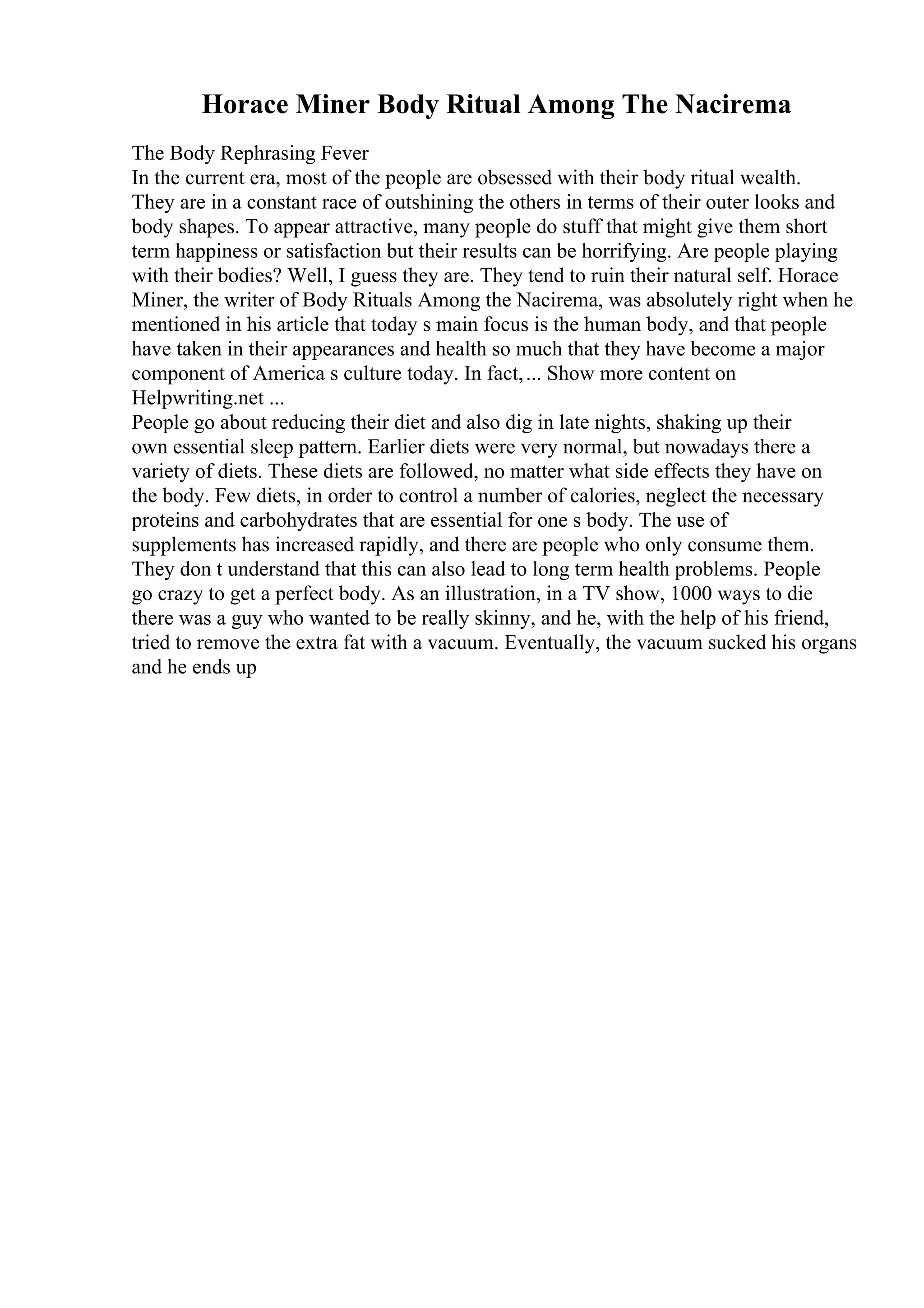Horace Miner Body Ritual Among The Nacirema
The Body Rephrasing Fever
In the current era, most of the people are obsessed with their body ritual wealth.
They are in a constant race of outshining the others in terms of their outer looks and
body shapes. To appear attractive, many people do stuff that might give them short
term happiness or satisfaction but their results can be horrifying. Are people playing
with their bodies? Well, I guess they are. They tend to ruin their natural self. Horace
Miner, the writer of Body Rituals Among the Nacirema, was absolutely right when he
mentioned in his article that today s main focus is the human body, and that people
have taken in their appearances and health so much that they have become a major
component of America s culture today. In fact,... Show more content on
Helpwriting.net ...
People go about reducing their diet and also dig in late nights, shaking up their
own essential sleep pattern. Earlier diets were very normal, but nowadays there a
variety of diets. These diets are followed, no matter what side effects they have on
the body. Few diets, in order to control a number of calories, neglect the necessary
proteins and carbohydrates that are essential for one s body. The use of
supplements has increased rapidly, and there are people who only consume them.
They don t understand that this can also lead to long term health problems. People
go crazy to get a perfect body. As an illustration, in a TV show, 1000 ways to die
there was a guy who wanted to be really skinny, and he, with the help of his friend,
tried to remove the extra fat with a vacuum. Eventually, the vacuum sucked his organs
and he ends up
 