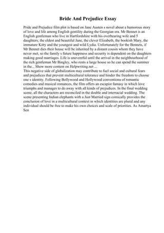Bride And Prejudice Essay
Pride and Prejudice film plot is based on Jane Austen s novel about a humorous story
of love and life among English gentility during the Georgian era. Mr Bennet is an
English gentleman who live in Hartfordshire with his overbearing wife and 5
daughters; the eldest and beautiful Jane, the clever Elizabeth, the bookish Mary, the
immature Kitty and the youngest and wild Lydia. Unfortunately for the Bennets, if
Mr Bennet dies their house will be inherited by a distant cousin whom they have
never met, so the family s future happiness and security is dependent on the daughters
making good marriages. Life is uneventful until the arrival in the neighbourhood of
the rich gentleman Mr Bingley, who rents a large house so he can spend the summer
in the... Show more content on Helpwriting.net ...
This negative side of globalization may contribute to fuel social and cultural fears
and prejudices that prevent multicultural tolerance and hinder the freedom to choose
one s identity. Following Bollywood and Hollywood conventions of romantic
comedies and musical romances, the film offers an escapist fantasy in which love
triumphs and manages to do away with all kinds of prejudices. In the final wedding
scene, all the characters are reconciled in the double and interracial wedding. The
scene presenting Indian elephants with a Just Married sign comically provides the
conclusion of love in a multicultural context in which identities are plural and any
individual should be free to make his own choices and scale of priorities. As Amartya
Sen
 