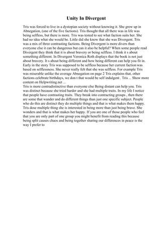 Unity In Divergent
Tris was forced to live in a dystopian society without knowing it. She grew up in
Abnegation, (one of the five factions). Tris thought that all there was in life was
being selfless, but there is more. Tris was tested to see what faction suits her. She
had no idea what she would be. Little did she know that she was Divergent. Tris
was a mix of three contrasting factions. Being Divergent is more divers than
everyone else it can be dangerous but can it also be helpful? When some people read
Divergent they think that it is about bravery or being selfless. I think it s about
something different. In Divergent Veronica Roth displays that the book is not just
about bravery. It s about being different and how being different can help you fit in.
Early in the story Tris was supposed to be selfless because her current faction was
based on selflessness. She never really felt that she was selfless. For example Tris
was miserable unlike the average Abnegation on page 2 Tris explains that, other
factions celebrate birthdays, we don t that would be self indulgent . Tris ... Show more
content on Helpwriting.net ...
Tris is more contradistinctive than everyone else Being distant can help you. Tris
was distinct because she tried harder and she had multiple traits. In my life I notice
that people have contrasting traits. They break into contracting groups , then there
are some that wander and do different things than just one specific subject. People
who do this are distinct they do multiple things and that is what makes them happy.
Tris dose multiple thing she is interested in being more than just being brave. She
wonders and that is what makes her happy. If you are one of those people who feel
that you are only part of one group you might benefit from reading this because
being split causes chaos and being together sharing our differences in peace is the
way I prefer to
 