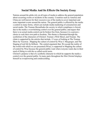 Social Media And Its Effects On Society Essay
Nations around the globe rely on all types of media to address the general population
about occurring events or incidents in the country. Countries such as America and
China are well known for their excessive use of the media to cover important and
none important events around the nation. The general public is affected by the media
s control in many forms, which can include media marketing of consumerism and
social media. The Truman Showalludes the society in which compliance is forced,
due to the media s overwhelming control over the general public; and argues that
there is no actual media control can be broken free from, because it is a person s
choice to seek their own path to freedom. This theme is illustrated through the
symbolism of the characters of Christof, Truman s Wife Meryl, and Truman. The
claim is supported by the articles that include, 13 ways of looking at The Truman
Show by Yacowar , Mapping the culture of control by Wise J. Macgregor, and The
Staging of real life by Kilborn . The central argument that, We accept the reality of
the world with which we are presented (Wise), is supported in Mapping the culture
of control by Wise because the general public want what everyone wants due to their
need of fitting in with the so called social norm.
Christof s purpose is that of a symbolic character in which he supports the media s
control over the general public. In many parts throughout the film Christof displays
himself as overpowering and condescending
 