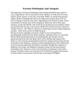 Forensic Pathologists And Autopsies
The Importance of Forensic Pathologists and Autopsies Death becomes a part of
every single person s life at some point in time, whether it is in the form of a close
relative, parent, spouse, or even one s own death. While it is not the most pleasant
subject, death is something that needs to be addressed to prepare those who will
have to manage it when the time comes. Depending on the situation at hand, certain
circumstances of demise may not be completely understood, and in these cases,
autopsies can provide families with closure by giving them answers needed to clarify
any questions that may have come along with the loss of their loved one ( American
Autopsy Services , np). With new advances in technology and new medical diagnostic
systems,... Show more content on Helpwriting.net ...
Having an answer regarding a loved one s death in cases of uncertainty is
psychologically beneficial to the family members, especially if they are concerned
that the death had occurred because of something they did. If there were any
genetic disorders that led to the death, those can be clarified and relayed to the
family as well. Clinicians and hospitals benefit from autopsies because they provide
reassurance of the diagnoses, treatments and the appropriateness of the medical care
received. Society experiences the benefits of autopsies through the evaluation of
diagnostic tests, drugs, and diagnostic techniques along with advanced medical
knowledge of new diseases as well as environmental, occupational, and existing
diseases. Mortality statistics are only able to be verified from autopsy data because
so often statistics are inaccurate with the lack of an autopsy (StГ¶ppler,
 