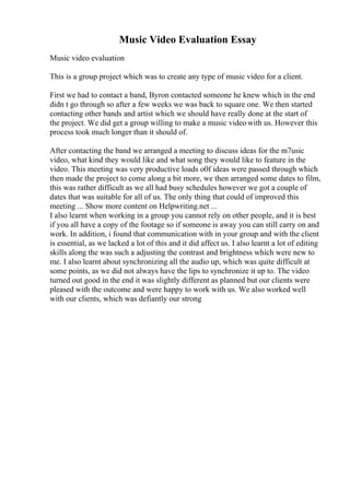 Music Video Evaluation Essay
Music video evaluation
This is a group project which was to create any type of music video for a client.
First we had to contact a band, Byron contacted someone he knew which in the end
didn t go through so after a few weeks we was back to square one. We then started
contacting other bands and artist which we should have really done at the start of
the project. We did get a group willing to make a music video with us. However this
process took much longer than it should of.
After contacting the band we arranged a meeting to discuss ideas for the m7usic
video, what kind they would like and what song they would like to feature in the
video. This meeting was very productive loads o0f ideas were passed through which
then made the project to come along a bit more, we then arranged some dates to film,
this was rather difficult as we all had busy schedules however we got a couple of
dates that was suitable for all of us. The only thing that could of improved this
meeting ... Show more content on Helpwriting.net ...
I also learnt when working in a group you cannot rely on other people, and it is best
if you all have a copy of the footage so if someone is away you can still carry on and
work. In addition, i found that communication with in your group and with the client
is essential, as we lacked a lot of this and it did affect us. I also learnt a lot of editing
skills along the was such a adjusting the contrast and brightness which were new to
me. I also learnt about synchronizing all the audio up, which was quite difficult at
some points, as we did not always have the lips to synchronize it up to. The video
turned out good in the end it was slightly different as planned but our clients were
pleased with the outcome and were happy to work with us. We also worked well
with our clients, which was defiantly our strong
 