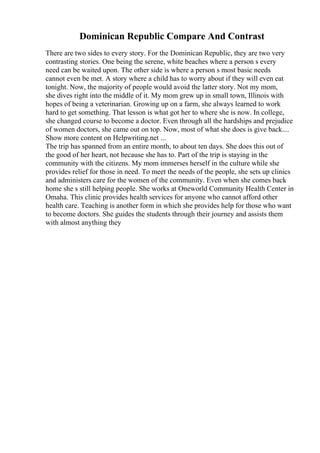Dominican Republic Compare And Contrast
There are two sides to every story. For the Dominican Republic, they are two very
contrasting stories. One being the serene, white beaches where a person s every
need can be waited upon. The other side is where a person s most basic needs
cannot even be met. A story where a child has to worry about if they will even eat
tonight. Now, the majority of people would avoid the latter story. Not my mom,
she dives right into the middle of it. My mom grew up in small town, Illinois with
hopes of being a veterinarian. Growing up on a farm, she always learned to work
hard to get something. That lesson is what got her to where she is now. In college,
she changed course to become a doctor. Even through all the hardships and prejudice
of women doctors, she came out on top. Now, most of what she does is give back....
Show more content on Helpwriting.net ...
The trip has spanned from an entire month, to about ten days. She does this out of
the good of her heart, not because she has to. Part of the trip is staying in the
community with the citizens. My mom immerses herself in the culture while she
provides relief for those in need. To meet the needs of the people, she sets up clinics
and administers care for the women of the community. Even when she comes back
home she s still helping people. She works at Oneworld Community Health Center in
Omaha. This clinic provides health services for anyone who cannot afford other
health care. Teaching is another form in which she provides help for those who want
to become doctors. She guides the students through their journey and assists them
with almost anything they
 