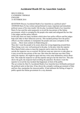 Accidental Death Of An Anarchist Analysis
DOLVI OSWAL
CATHERINE THOMAS
ENGLISH
31 OCTOBER 2014
QUESTION Discuss Accidental Death of an Anarchist as a political satire?
ANSWER Dario Fo has written and performed in many important and immediate
political causes of his time (malik 1)In his play Accidental Death of an Anarchist
Dario Fo has used the satire purposely to reveal the true picture of the Italian
government, which is corrupted by the people who make and safeguard the law that
is the judges and the police officers.
In this play there are many incidents which show how police officers and the judges
help each other in their fallacious activity. This incident portrays how the police
officers use their authority to manipulate the people and cause corruption in the
society. ... Show more content on Helpwriting.net ...
They don`t want the people to be aware about the wrong happening around them.
These things were very well portrayed in the play. In the play when the reporter
Miss Maria Feletti comes to meet the inspector and to interview him about the
suicide the inspector was so worried. He did not want any interview to take place as
it may reveal the true picture of the case .But when the mad man says that if they
refuse the reporter, she might be upset and may write some defamatory article about
him. This made the inspector to call the reporter and give her the interview. This also
shows the guilt, the inspector had on killing the anarchist. He doesn t want the
reporter to reveal the true incident that happened, in front of the public.
The act written by Dari Fo Accidental Death of an Anarchist have brilliantly portrayed
the political satire at that time. It has shown the corruptly working government of Italy
and how they manipulate the innocent public. It had sediment the feeling of anger in
public against the Italian government in a very dramatic
 
