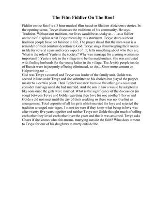 The Film Fiddler On The Roof
Fiddler on the Roof is a 3 hour musical film based on Sholom Aleichem s stories. In
the opening scene, Tevye discusses the traditions of his community. He says,
Tradition. Without our tradition, our lives would be as shaky as . . . as a fiddler
on the roof. Explain what Tevye means by this statement. Tevye states without
tradition people have not balance in life. The prayer shawl that the men wear is a
reminder of their constant devotion to God. Tevye sings about keeping their routes
in life for several years and every aspect of life tells something about who they are.
What is the role of Yente in the society? Why was marriage for a young woman so
important? ) Yente s role in the village is to be the matchmaker. She was entrusted
with finding husbands for the young ladies in the village. The Jewish people inside
of Russia were in jeopardy of being eliminated, so the... Show more content on
Helpwriting.net ...
God was Tevye s counsel and Tevye was leader of the family unit. Golde was
second in line under Tevye and she submitted to his choices but played the puppet
master to a certain point. Then Tzeitel wad next because the other girls could not
consider marriage until she had married. And the son in law s would be adopted in
like sons once the girls were married. What is the significance of the discussion (in
song) between Tevye and Golde regarding their love for one another? Tevye and
Golde s did not meet until the day of their wedding so there was no love but an
arrangement. Total opposite of all his girls which married for love and rejected the
tradition arranged marriages. I m not too sure if they knew what being in love was
after twenty five years together and neither Tevye nor Golde thought much of telling
each other they loved each other over the years and that it was assumed. Tevye asks
Chava if she knows what this means, marrying outside the faith? What does it mean
to Tevye for one of his daughters to marry outside the
 