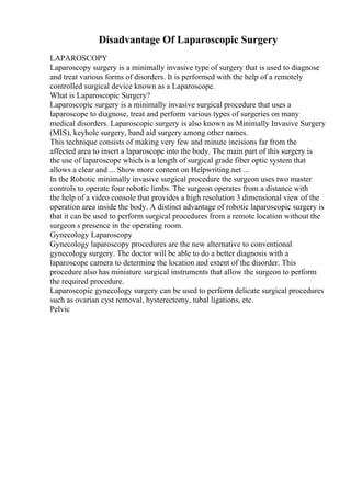 Disadvantage Of Laparoscopic Surgery
LAPAROSCOPY
Laparoscopy surgery is a minimally invasive type of surgery that is used to diagnose
and treat various forms of disorders. It is performed with the help of a remotely
controlled surgical device known as a Laparoscope.
What is Laparoscopic Surgery?
Laparoscopic surgery is a minimally invasive surgical procedure that uses a
laparoscope to diagnose, treat and perform various types of surgeries on many
medical disorders. Laparoscopic surgery is also known as Minimally Invasive Surgery
(MIS), keyhole surgery, band aid surgery among other names.
This technique consists of making very few and minute incisions far from the
affected area to insert a laparoscope into the body. The main part of this surgery is
the use of laparoscope which is a length of surgical grade fiber optic system that
allows a clear and ... Show more content on Helpwriting.net ...
In the Robotic minimally invasive surgical procedure the surgeon uses two master
controls to operate four robotic limbs. The surgeon operates from a distance with
the help of a video console that provides a high resolution 3 dimensional view of the
operation area inside the body. A distinct advantage of robotic laparoscopic surgery is
that it can be used to perform surgical procedures from a remote location without the
surgeon s presence in the operating room.
Gynecology Laparoscopy
Gynecology laparoscopy procedures are the new alternative to conventional
gynecology surgery. The doctor will be able to do a better diagnosis with a
laparoscope camera to determine the location and extent of the disorder. This
procedure also has miniature surgical instruments that allow the surgeon to perform
the required procedure.
Laparoscopic gynecology surgery can be used to perform delicate surgical procedures
such as ovarian cyst removal, hysterectomy, tubal ligations, etc.
Pelvic
 
