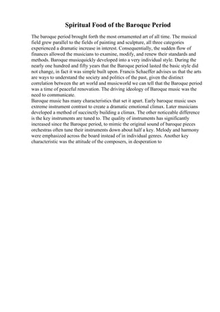 Spiritual Food of the Baroque Period
The baroque period brought forth the most ornamented art of all time. The musical
field grew parallel to the fields of painting and sculpture, all three categories
experienced a dramatic increase in interest. Consequentially, the sudden flow of
finances allowed the musicians to examine, modify, and renew their standards and
methods. Baroque musicquickly developed into a very individual style. During the
nearly one hundred and fifty years that the Baroque period lasted the basic style did
not change, in fact it was simple built upon. Francis Schaeffer advises us that the arts
are ways to understand the society and politics of the past, given the distinct
correlation between the art world and musicworld we can tell that the Baroque period
was a time of peaceful renovation. The driving ideology of Baroque music was the
need to communicate.
Baroque music has many characteristics that set it apart. Early baroque music uses
extreme instrument contrast to create a dramatic emotional climax. Later musicians
developed a method of succinctly building a climax. The other noticeable difference
is the key instruments are tuned to. The quality of instruments has significantly
increased since the Baroque period, to mimic the original sound of baroque pieces
orchestras often tune their instruments down about half a key. Melody and harmony
were emphasized across the board instead of in individual genres. Another key
characteristic was the attitude of the composers, in desperation to
 