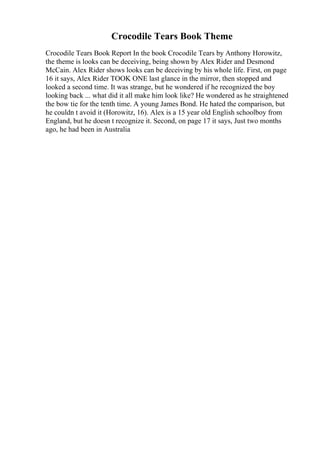 Crocodile Tears Book Theme
Crocodile Tears Book Report In the book Crocodile Tears by Anthony Horowitz,
the theme is looks can be deceiving, being shown by Alex Rider and Desmond
McCain. Alex Rider shows looks can be deceiving by his whole life. First, on page
16 it says, Alex Rider TOOK ONE last glance in the mirror, then stopped and
looked a second time. It was strange, but he wondered if he recognized the boy
looking back ... what did it all make him look like? He wondered as he straightened
the bow tie for the tenth time. A young James Bond. He hated the comparison, but
he couldn t avoid it (Horowitz, 16). Alex is a 15 year old English schoolboy from
England, but he doesn t recognize it. Second, on page 17 it says, Just two months
ago, he had been in Australia
 
