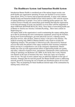 The Healthcare System And Samaritan Health System
Introduction Banner Health is considered one of the nations largest secular, non
profit health care organization operating 29 acute care facilities in seven western
states (Kash, 2016). It is known and recognized nationally. It unites with Lutheran
Health System and Samaritan Health System which started in 1991 with the mission
of making differences in people s lives such as rendering perfect patient care. This
exellent mission of health care earned them good standing that help the organization
to develop and manage 29 acute care facilities in seven states with the magnitude of
about 4,000 beds (BANNER HEALTH, 2016). These States of networking health care
of Banner in America are Arizona, Colorado,Wyoming,... Show more content on
Helpwriting.net ...
All surplus made in this organization is used in maintaining the copany making then
up to date by purchasing the most contemporary equipment, preserving the facilities,
buying most recent technologies, get more physician services, widening current
physisian services, after all these, whatever money is left goes to the charities. The
medical screening only (MSO) of Banner Health is only meant to exclude life
frightening situation. This procedure is followed up with a discussion by financial
services that notify the patients of the copays needed by their insurance companies
before moving to a comprehensive care at the emergency departments. Banner
healthy has come up with organizational efforts of approaching health care quality
and safety, reduction of patient errors, and patients contentments while continuoesly
rolling its operating cost (Kirkman Liff, 2004). In the facilty that I work, Patients
care depents on the type of insurance they have. Some pay copay out of pocket,
some are not. The type of room a patient stays on admission depends on the type of
insurance. Strategic plan for network growth The Banner Health system is addressing
network growth by increasing the size of health care distribution places all over their
regions. They are preparing for future healthcare desired suply of the communities by
starting many critical care,
 
