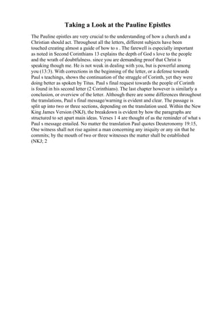Taking a Look at the Pauline Epistles
The Pauline epistles are very crucial to the understanding of how a church and a
Christian should act. Throughout all the letters, different subjects have been
touched creating almost a guide of how to s . The farewell is especially important
as noted in Second Corinthians 13 explains the depth of God s love to the people
and the wrath of doubtfulness. since you are demanding proof that Christ is
speaking though me. He is not weak in dealing with you, but is powerful among
you (13:3). With corrections in the beginning of the letter, or a defense towards
Paul s teachings, shows the continuation of the struggle of Corinth, yet they were
doing better as spoken by Titus. Paul s final request towards the people of Corinth
is found in his second letter (2 Corinthians). The last chapter however is similarly a
conclusion, or overview of the letter. Although there are some differences throughout
the translations, Paul s final message/warning is evident and clear. The passage is
split up into two or three sections, depending on the translation used. Within the New
King James Version (NKJ), the breakdown is evident by how the paragraphs are
structured to set apart main ideas. Verses 1 4 are thought of as the reminder of what s
Paul s message entailed. No matter the translation Paul quotes Deuteronomy 19:15,
One witness shall not rise against a man concerning any iniquity or any sin that he
commits; by the mouth of two or three witnesses the matter shall be established
(NKJ; 2
 