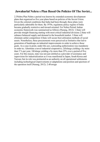 Jawaharlal Nehru s Plan Based On Policies Of The Soviet...
2.3Nehru Plan Nehru s period was known by extended economic development
plans that organized as five year plans based on policies of the Soviet Union.
Given the colonial conditions that India had been through; these plans were
particularly admirable for them. By 1970s, regulatory policy regime of India
became gradually restrictive and inward oriented. For Nehru Period; Indian
economic framework was summarized as follows (Narang, 2012): 1.State will
provide straight financing starting with most critical industrial divisions 2.State will
enhance balanced supply and demand in the household market. 3.State will
eliminate unfair competition 4.State will secure best utilization methods of social
assets. Nonetheless, these procurements were perceived as limitative that led to
generation of handicaps on industrial improvements in order to achieve those
goals. As a case in point, under this act, a preceding authorization was mandatory
in order to; 1)Institute a novel industrial cooperative; 2)Enlarge yielding s by more
than 5 % per year; 3)Enlarge yielding s by more than 25% over a period of five
years. For this reason, state was not just entitled as a provider of assistance and
supervision for industrialization as it was manifested in Japan, South Korea and
Taiwan; but its role was protracted as an authority on all operational settlements
including technological improvements or adaptations and position and spectrum of
the operation itself (Narang, 2012). 2.4Foreign
 