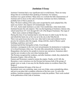 Justinian I Essay
Justinian I Justinian had a very significant role in world history. There are many
things that are overlooked when speaking of Justinian. For instance,
Justinian was a great architect. Many times we overlook the little characteristics of
Justinian and we focus on the code of Justinian. Justinian was born a barbarian,
probably born of Slavic parents in
Illyia. We know nothing of his early years except that his uncle adopted him. His
uncle was Justin I, the emperor of Constantinople. Then in
527 A.D., Justin made Justinian a co ruler. Four monthslater, when Justin died,
Justinian became the sole emperor. This was the beginning of Justinian s famous rule,
which lasted from 527 A.D. through 565 A.D. (The Reignof Justinian). The reign of
... Show more content on Helpwriting.net ...
During this time of war Justinian had to raise the taxes in order to pay for the war,
and rebuild the burnt city as fire was set to the city in the Nika Revolt.
There were great losses due to the wars. Italy laid in ruins and residents lived in
poverty for centuries after this tragedy. Along with this, much of Rome s great
buildings could have survived if
Justinian had left the Ostrogoths in Italy. Even though
Justinian s reconquests in the west were not permanent, his destruction or weakening
of civilized Germanic tribes was. The only tribe untouched by Justinian was the
Burgundians who had too few people to exercise any real power. Easterners didn t
stop the new invaders in the west when Justinian died.
The Persians recognized the weakness, and after Justinian s death, they attacked the
Byzantine Empire. After all this, the
Eastern and Westerners wanted to restore the empire. Finally, in 632 AD, the
Byzantine s were victorious over the Persians but because both of the groups of
people were so weak, it was easy for the Muslim armies to overthrow them (The
Reign of
Justinian) Justinian felt many of the laws of
Byzantium were very confusing. many were out of date, some contradicting others,
and not in one place did a complete collection of the laws exist. To solve this
problem, Justinian assigned a commission to study the problem. Their work resulted
in the publication of the Code of Justinian.
 