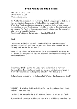 Death Penalty and Life in Prison
CWV 301 Christian Worldview
Characteristics of God
Worksheet amp; Essay
For Part I of this assignment, you will look up the following passages in the Bible to
learn about certain characteristics of God and how they shape the Christian
Worldview. This is a brainstorming exercise, in which the listing of ideas is more
important than writing. Consider using a bullet list or outline to discuss elements and
sub elements. For Part II of this assignment, you will write an essay that summarizes
what you have learned in Part One.
Submit the Worksheet to the instructor by the end of Module 2.
Part I
Omniscience: The God of the Bible ... Show more content on Helpwriting.net ...
And that there are three that bear record in heaven, which is the father the son and
the Holy Spirit. Eternal life is in his son.
Psalm 145:8 9, 15 amp; 16: It tells how the Lord is gracious full of compassion. He
is a patient God, he is good to all and how he sent his commandments on things that
needed to be obeyed.
Immutability: The Bible states that God is eternal and complete in every way.
Because of this, He never changes. God is not subject to growth or improvement or
failure. He cannot become anything more or less than what He already is.
In the following passages, how is God described? What are the characteristics listed?
Malachi 3:6: It tells how God describe himself as Lord, he confess he do not change.
He is always the same God.
Numbers 23:19: It describe God as a person that do not lie, he is someone of truth.
1 Samuel 15:29: It describe Jonathan Saul s son went to David in the woods how God
 