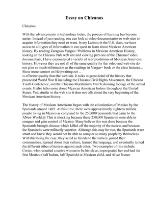 Essay on Chicanos
Chicanos
With the advancements in technology today, the process of learning has become
easier. Instead of just reading, one can look at video documentaries or web sites to
acquire information they need or want. In my Latinos in the U.S. class, we have
access to all types of information in our quest to learn about Mexican American
history. By reading Zaragosa Vargas= Problems in Mexican American History,
looking at the Chicano Park web site and viewing part one of the Chicano! video
documentary, I have encountered a variety of representations of Mexican American
history. However they are not all of the same quality for the video and web site do
not give as much information as the readings in Vargas= book or the class lectures...
Show more content on Helpwriting.net ...
is of better quality than the web site. It talks in great detail of the history that
proceeded World War II including the Chicano Civil Rights Movement, the Chicano
Youth Conference, and the Chicano Moratorium March showing footage of the actual
events. It also talks more about Mexican American history throughout the United
States. Yet, similar to the web site it does not talk about the very beginning of the
Mexican American history.
The history of Mexican Americans began with the colonization of Mexico by the
Spaniards around 1492. At this time, there were approximately eighteen million
people living in Mexico as compared to the 250,000 Spaniards that came to the
ANew World.@ This is shocking because these 250,000 Spaniards were able to
conquer and gain control of Mexico. Many believe this was done because the
Spaniards brought disease which killed off the majority of the natives and because
the Spaniards were militarily superior. Although this may be true, the Spaniards were
smart and knew they would not be able to conquer so many people by themselves.
With this being the case, they acted as friends to the natives, joined their
communities, learned about their culture, learned the language, and eventually turned
the different tribes of natives against each other. Two examples of this include:
Cortes, who recruited a native woman to be his slave, impregnated her and had the
first Mestizo (half Indian, half Spanish) or Mexican child, and Alvar Nunez
 