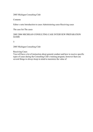 2005 Michigan Consulting Club
Contents
Editor s note Introduction to cases Administering cases Receiving cases
The case list The cases
2005 2006 MICHIGAN CONSULTING CASE INTERVIEW PREPARATION
GUIDE
5
2005 Michigan Consulting Club
Receiving Cases
You will have a lot of instruction about general conduct and how to receive specific
types of cases during the Consulting Club s training program, however there are
several things to always keep in mind to maximize the value of
 