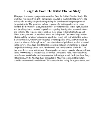 Using Data From The British Election Study
This paper is a research project that uses data from the British Election Study. The
study has responses from 2987 participants selected at random for the survey. The
survey asks a variety of questions regarding the elections and the perceptions of
the participants. The questions include responses for voting preferences, issues
faced in the elections of 2015, inclination of the voter towards left or right, taxation
and spending views, views of respondents regarding immigration, economic status
and so forth. The response scales used are close ended with multiple choice and
Likert scale questions on a scale of one to ten being used. Due to the large amount
of data and the variety of information asked, this report will restrict itself to testing
a few hypotheses, which will be targeted towards specific areas, and which can be
proved or disproved through use of cross tabulation analysis based on data obtained
in the survey. It has been noted that the economic status of a voter tends to impact
the political leanings of the voter. It was noted in a survey carried out in the USA
that wage levels were an indicator of voter preferences where people who earned less
than $70,000 noted to lean towards the liberal, Democratic Party, while those who
earned more tended to be more conservative in leaning towards the Republican Party
(Thompson, 2012). Another study conducted in Malaysia concluded that voters
consider the economic conditions of the country before voting for a government, and
 