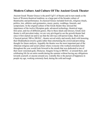 Modern Culture And Culture Of The Ancient Greek Theater
Ancient Greek Theater Greece is the protГ©gГ© of theatre and in turn stands as the
basis of Western theatrical tradition; as a large part of the broader culture of
theatricality and performance. In classical Greece included festivals, religious rituals,
politics, law, athletics and gymnastics, music, poetry, weddings, funerals, and
symposiums. In the original culture of the Greek theatre they stressed the
importance of the twelve Olympian gods, advanced technology, theatrical stage,
first actor, and rise of different genres. Due to these ideals and stresses, Greek style
theatre is still prevalent today; we are very privileged to see the growth theater had
since it first started out and to see that the old ways still persist today. Back in the
Classical period, 500 to 200 B.C., theatre served solely and mostly dealt with honoring
their Dodekatheon (twelve gods) rather than entertaining the crowd and provoking
thought for future analysis. Arguably the theatre was the most important part of the
Athenian religious and social culture where everyone who worked extremely hard
throughout the year would look forward to the month that was dedicated to one of
their most venerated gods, Dionysus. Imagine living in 400 B.C. or around there, and
celebrating life for an entire month during the summer without having any obligations
towards yourself, or anyone around you. Literally this is the pursuit of happiness in
people my age, working extremely hard, during the cold and tough
 