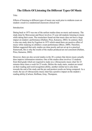 The Effects Of Listening On Different Types Of Music
Title:
Effects of listening to different types of music one week prior to midterm exam on
student s result in a randomized classroom clinical trial
Introduction:
Dating back to 1973 was one of the earliest studies done on music and memory. The
study done by Mowsesian and Heyer involves 15 year old students listening to music
while taking their exam. The researchers found out that music does not have a huge
impact on student s performance (Hallam, Price, Katsarou, 2002). In contrast, there
is also one study done by Fogelson in 1973 which stated there are positive effect of
music while studying on children s exam performance (Bloor, 2009). Therefore,
Hallam suggested that early studies are done poorly and not set up in a practical
framework, this is why the results of the studies produced are not consistent (Hallam,
Price, Katsarou, 2002).
However, there are also several studies in the 20 s century that shown music actually
does improve information retention. One of the studies done involves 13 students
from third grade which are required to study on a vibroacoustic music chair for 23
minutes three times a week for 23 weeks. Before the study starts, student are tested
on their reading and word recognition ability, another similar test is also done
towards the end of the study and the pre and posttest results are being compared. As a
result, the use of vibroacoustic music chair has a positive impact on the student s
reading ability (Carlson, Hoffman, Gray, Thompson,
 