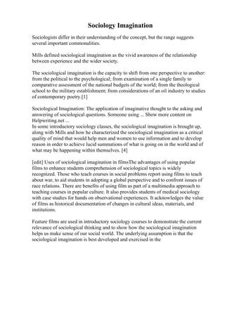 Sociology Imagination
Sociologists differ in their understanding of the concept, but the range suggests
several important commonalities.
Mills defined sociological imagination as the vivid awareness of the relationship
between experience and the wider society.
The sociological imagination is the capacity to shift from one perspective to another:
from the political to the psychological; from examination of a single family to
comparative assessment of the national budgets of the world; from the theological
school to the military establishment; from considerations of an oil industry to studies
of contemporary poetry.[1]
Sociological Imagination: The application of imaginative thought to the asking and
answering of sociological questions. Someone using ... Show more content on
Helpwriting.net ...
In some introductory sociology classes, the sociological imagination is brought up,
along with Mills and how he characterized the sociological imagination as a critical
quality of mind that would help men and women to use information and to develop
reason in order to achieve lucid summations of what is going on in the world and of
what may be happening within themselves. [4]
[edit] Uses of sociological imagination in filmsThe advantages of using popular
films to enhance students comprehension of sociological topics is widely
recognized. Those who teach courses in social problems report using films to teach
about war, to aid students in adopting a global perspective and to confront issues of
race relations. There are benefits of using film as part of a multimedia approach to
teaching courses in popular culture. It also provides students of medical sociology
with case studies for hands on observational experiences. It acknowledges the value
of films as historical documentation of changes in cultural ideas, materials, and
institutions.
Feature films are used in introductory sociology courses to demonstrate the current
relevance of sociological thinking and to show how the sociological imagination
helps us make sense of our social world. The underlying assumption is that the
sociological imagination is best developed and exercised in the
 