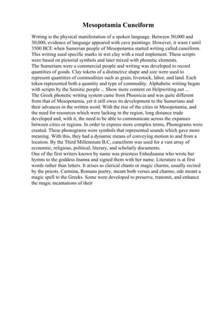Mesopotamia Cuneiform
Writing is the physical manifestation of a spoken language. Between 50,000 and
30,000, evidence of language appeared with cave paintings. However, it wasn t until
3500 BCE when Sumerian people of Mesopotamia started writing called cuneiform.
This writing used specific marks in wet clay with a reed implement. These scripts
were based on pictorial symbols and later mixed with phonetic elements.
The Sumerians were a commercial people and writing was developed to record
quantities of goods. Clay tokens of a distinctive shape and size were used to
represent quantities of commodities such as grain, livestock, labor, and land. Each
token represented both a quantity and type of commodity. Alphabetic writing began
with scripts by the Semitic people ... Show more content on Helpwriting.net ...
The Greek phonetic writing system came from Phoenicia and was quite different
from that of Mesopotamia, yet it still owes its development to the Sumerians and
their advances in the written word. With the rise of the cities in Mesopotamia, and
the need for resources which were lacking in the region, long distance trade
developed and, with it, the need to be able to communicate across the expanses
between cities or regions. In order to express more complex terms, Phonograms were
created. These phonograms were symbols that represented sounds which gave more
meaning. With this, they had a dynamic means of conveying motion to and from a
location. By the Third Millennium B.C, cuneiform was used for a vast array of
economic, religious, political, literary, and scholarly documents.
One of the first writers known by name was priestess Enheduanna who wrote her
hymns to the goddess Inanna and signed them with her name. Literature is at first
words rather than letters. It arises as clerical chants or magic charms, usually recited
by the priests. Carmina, Romans poetry, meant both verses and charms; ode meant a
magic spell to the Greeks. Some were developed to preserve, transmit, and enhance
the magic incantations of their
 