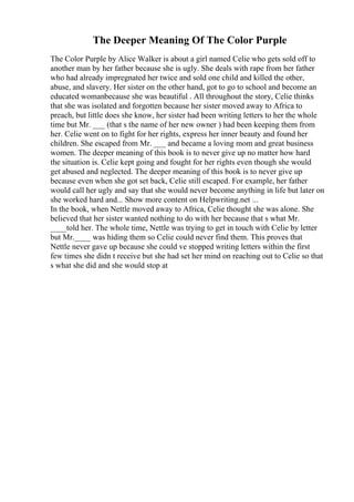 The Deeper Meaning Of The Color Purple
The Color Purple by Alice Walker is about a girl named Celie who gets sold off to
another man by her father because she is ugly. She deals with rape from her father
who had already impregnated her twice and sold one child and killed the other,
abuse, and slavery. Her sister on the other hand, got to go to school and become an
educated womanbecause she was beautiful . All throughout the story, Celie thinks
that she was isolated and forgotten because her sister moved away to Africa to
preach, but little does she know, her sister had been writing letters to her the whole
time but Mr. ___ (that s the name of her new owner ) had been keeping them from
her. Celie went on to fight for her rights, express her inner beauty and found her
children. She escaped from Mr. ___ and became a loving mom and great business
women. The deeper meaning of this book is to never give up no matter how hard
the situation is. Celie kept going and fought for her rights even though she would
get abused and neglected. The deeper meaning of this book is to never give up
because even when she got set back, Celie still escaped. For example, her father
would call her ugly and say that she would never become anything in life but later on
she worked hard and... Show more content on Helpwriting.net ...
In the book, when Nettle moved away to Africa, Celie thought she was alone. She
believed that her sister wanted nothing to do with her because that s what Mr.
____told her. The whole time, Nettle was trying to get in touch with Celie by letter
but Mr.____ was hiding them so Celie could never find them. This proves that
Nettle never gave up because she could ve stopped writing letters within the first
few times she didn t receive but she had set her mind on reaching out to Celie so that
s what she did and she would stop at
 