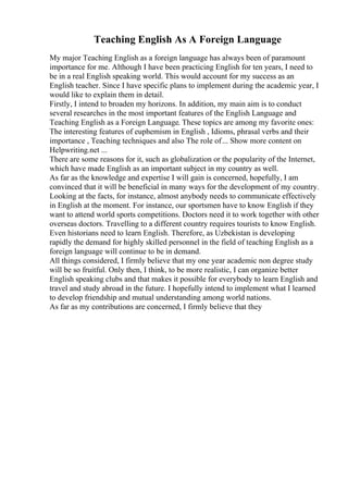 Teaching English As A Foreign Language
My major Teaching English as a foreign language has always been of paramount
importance for me. Although I have been practicing English for ten years, I need to
be in a real English speaking world. This would account for my success as an
English teacher. Since I have specific plans to implement during the academic year, I
would like to explain them in detail.
Firstly, I intend to broaden my horizons. In addition, my main aim is to conduct
several researches in the most important features of the English Language and
Teaching English as a Foreign Language. These topics are among my favorite ones:
The interesting features of euphemism in English , Idioms, phrasal verbs and their
importance , Teaching techniques and also The role of... Show more content on
Helpwriting.net ...
There are some reasons for it, such as globalization or the popularity of the Internet,
which have made English as an important subject in my country as well.
As far as the knowledge and expertise I will gain is concerned, hopefully, I am
convinced that it will be beneficial in many ways for the development of my country.
Looking at the facts, for instance, almost anybody needs to communicate effectively
in English at the moment. For instance, our sportsmen have to know English if they
want to attend world sports competitions. Doctors need it to work together with other
overseas doctors. Travelling to a different country requires tourists to know English.
Even historians need to learn English. Therefore, as Uzbekistan is developing
rapidly the demand for highly skilled personnel in the field of teaching English as a
foreign language will continue to be in demand.
All things considered, I firmly believe that my one year academic non degree study
will be so fruitful. Only then, I think, to be more realistic, I can organize better
English speaking clubs and that makes it possible for everybody to learn English and
travel and study abroad in the future. I hopefully intend to implement what I learned
to develop friendship and mutual understanding among world nations.
As far as my contributions are concerned, I firmly believe that they
 